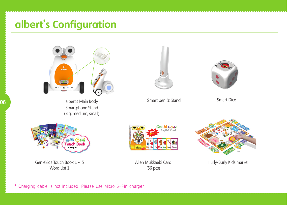     06albert&rsquo;s ConfigurationGeniekids Touch Book 1 ~ 5Word List 1* Charging cable is not included. Please use Micro 5-Pin charger. Alien Mukkaebi Card(56 pcs)Hurly-Burly Kids marketSmart pen &amp; Standalbert's Main BodySmartphone Stand (Big, medium, small)Smart Dice