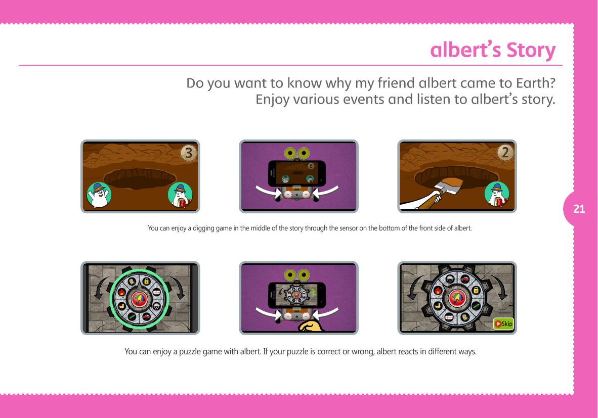 21You can enjoy a digging game in the middle of the story through the sensor on the bottom of the front side of albert.You can enjoy a puzzle game with albert. If your puzzle is correct or wrong, albert reacts in different ways. Do you want to know why my friend albert came to Earth? Enjoy various events and listen to albert&rsquo;s story. albert&rsquo;s Story