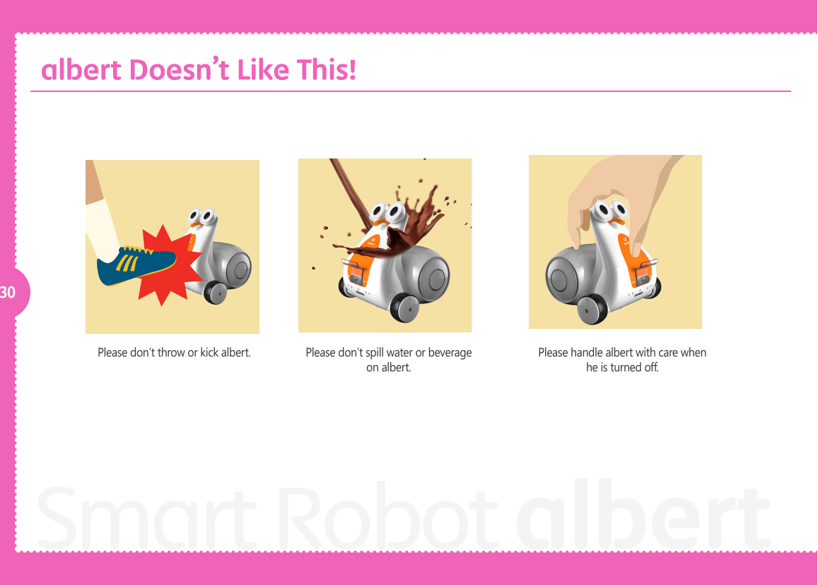30Smart Robot albertPlease don&rsquo;t throw or kick albert. Please don&rsquo;t spill water or beverage on albert. Please handle albert with care when he is turned off. albert Doesn&rsquo;t Like This!