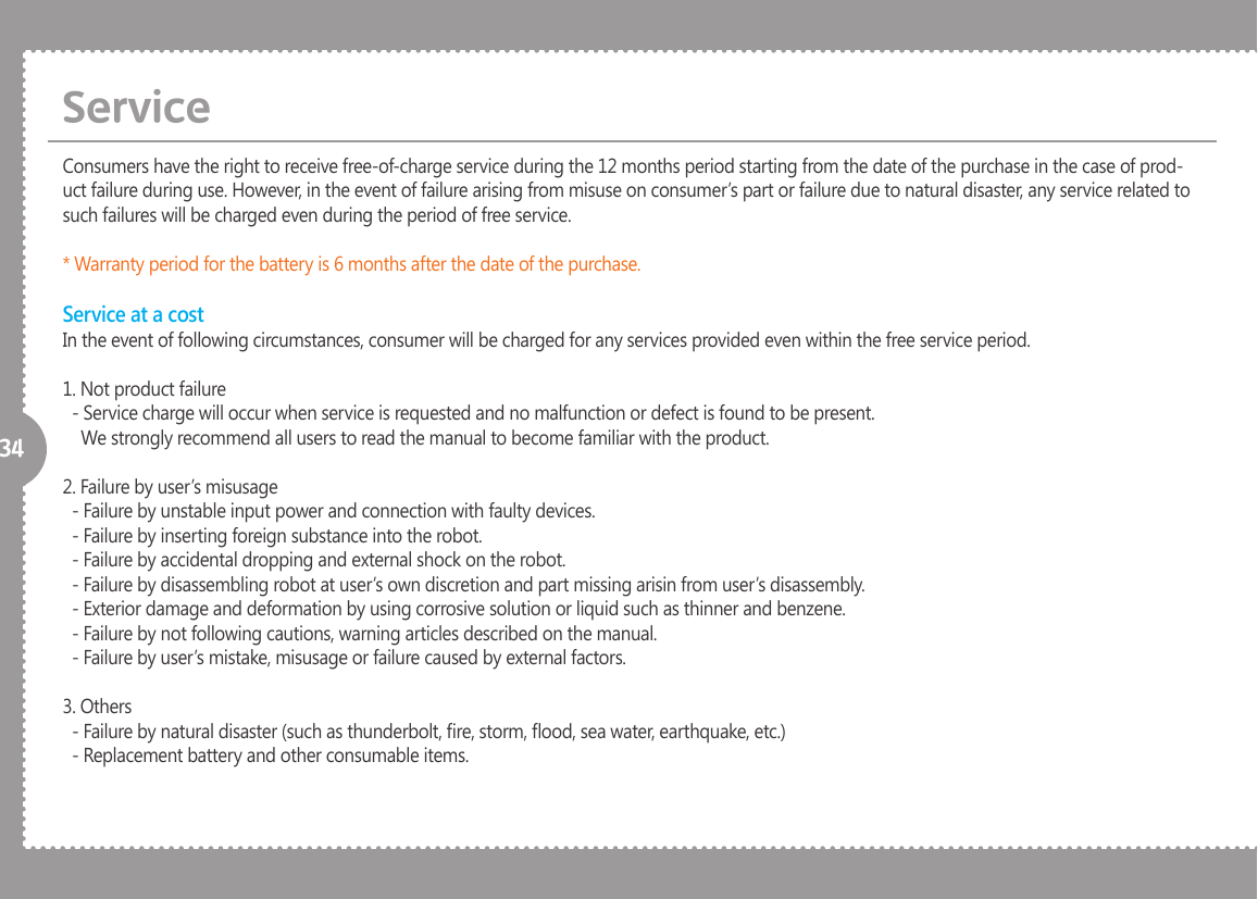 34Consumers have the right to receive free-of-charge service during the 12 months period starting from the date of the purchase in the case of prod-uct failure during use. However, in the event of failure arising from misuse on consumer&rsquo;s part or failure due to natural disaster, any service related to such failures will be charged even during the period of free service.* Warranty period for the battery is 6 months after the date of the purchase.Service at a costIn the event of following circumstances, consumer will be charged for any services provided even within the free service period.1. Not product failure  - Service charge will occur when service is requested and no malfunction or defect is found to be present.    We strongly recommend all users to read the manual to become familiar with the product.2. Failure by user&rsquo;s misusage  - Failure by unstable input power and connection with faulty devices.  - Failure by inserting foreign substance into the robot.  - Failure by accidental dropping and external shock on the robot.  - Failure by disassembling robot at user&rsquo;s own discretion and part missing arisin from user&rsquo;s disassembly.  - Exterior damage and deformation by using corrosive solution or liquid such as thinner and benzene.  - Failure by not following cautions, warning articles described on the manual.  - Failure by user&rsquo;s mistake, misusage or failure caused by external factors.3. Others  - Failure by natural disaster (such as thunderbolt, re, storm, ood, sea water, earthquake, etc.)  - Replacement battery and other consumable items.Service