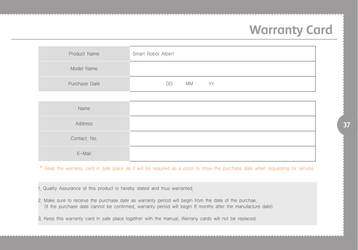 37Warranty CardProduct Name Smart Robot AlbertModel NamePurchase Date                DD      MM       YYNameAddressContact. No.E-Mail* Keep the warranty card in safe place as it will be required as a proof to show the purchase date when requesting for service.1. Quality Assurance of this product is hereby stated and thus warranted.2. Make sure to receive the purchase date as warranty period will begin from the date of the purchae.   (If the purchase date cannot be confirmed, warranty period will begin 6 months after the manufacture date)3. Keep this warranty card in safe place together with the manual. Warrany cards will not be replaced.