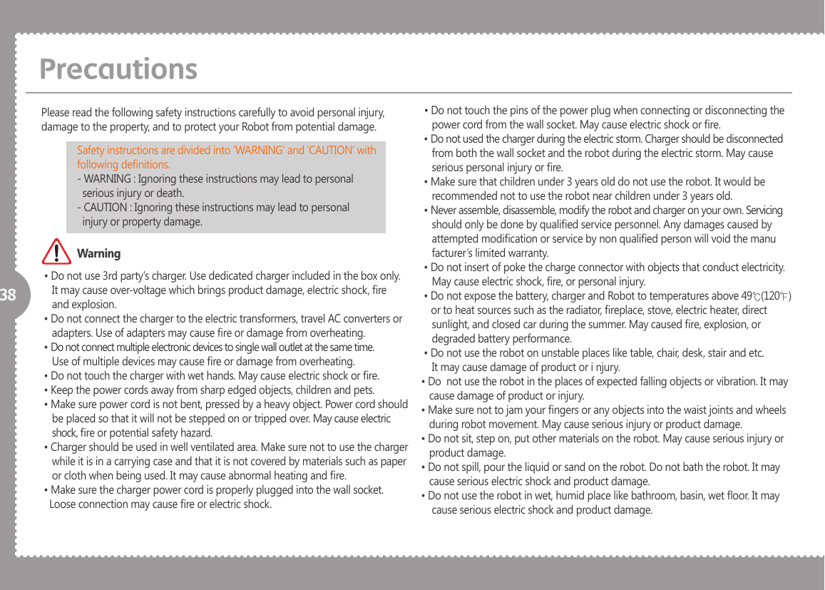 38 &bull; Do not use 3rd party&rsquo;s charger. Use dedicated charger included in the box only.     It may cause over-voltage which brings product damage, electric shock, re     and explosion. &bull; Do not connect the charger to the electric transformers, travel AC converters or     adapters. Use of adapters may cause re or damage from overheating. &bull; Do not connect multiple electronic devices to single wall outlet at the same time.    Use of multiple devices may cause re or damage from overheating. &bull; Do not touch the charger with wet hands. May cause electric shock or re. &bull; Keep the power cords away from sharp edged objects, children and pets. &bull; Make sure power cord is not bent, pressed by a heavy object. Power cord should     be placed so that it will not be stepped on or tripped over. May cause electric     shock, re or potential safety hazard. &bull; Charger should be used in well ventilated area. Make sure not to use the charger     while it is in a carrying case and that it is not covered by materials such as paper    or cloth when being used. It may cause abnormal heating and re. &bull; Make sure the charger power cord is properly plugged into the wall socket.     Loose connection may cause re or electric shock.Please read the following safety instructions carefully to avoid personal injury, damage to the property, and to protect your Robot from potential damage. &bull; Do not touch the pins of the power plug when connecting or disconnecting the     power cord from the wall socket. May cause electric shock or re. &bull; Do not used the charger during the electric storm. Charger should be disconnected     from both the wall socket and the robot during the electric storm. May cause     serious personal injury or re. &bull; Make sure that children under 3 years old do not use the robot. It would be     recommended not to use the robot near children under 3 years old. &bull; Never assemble, disassemble, modify the robot and charger on your own. Servicing     should only be done by qualied service personnel. Any damages caused by     attempted modication or service by non qualied person will void the manu    facturer&rsquo;s limited warranty. &bull; Do not insert of poke the charge connector with objects that conduct electricity.     May cause electric shock, re, or personal injury. &bull; Do not expose the battery, charger and Robot to temperatures above 49℃(120℉)        or to heat sources such as the radiator, replace, stove, electric heater, direct    sunlight, and closed car during the summer. May caused re, explosion, or     degraded battery performance. &bull; Do not use the robot on unstable places like table, chair, desk, stair and etc.     It may cause damage of product or i njury.&bull; Do  not use the robot in the places of expected falling objects or vibration. It may    cause damage of product or injury.&bull; Make sure not to jam your ngers or any objects into the waist joints and wheels    during robot movement. May cause serious injury or product damage.&bull; Do not sit, step on, put other materials on the robot. May cause serious injury or    product damage.&bull; Do not spill, pour the liquid or sand on the robot. Do not bath the robot. It may    cause serious electric shock and product damage.&bull; Do not use the robot in wet, humid place like bathroom, basin, wet oor. It may     cause serious electric shock and product damage.PrecautionsSafety instructions are divided into &lsquo;WARNING&rsquo; and &lsquo;CAUTION&rsquo; with following denitions.- WARNING : Ignoring these instructions may lead to personal   serious injury or death.- CAUTION : Ignoring these instructions may lead to personal   injury or property damage.Warning