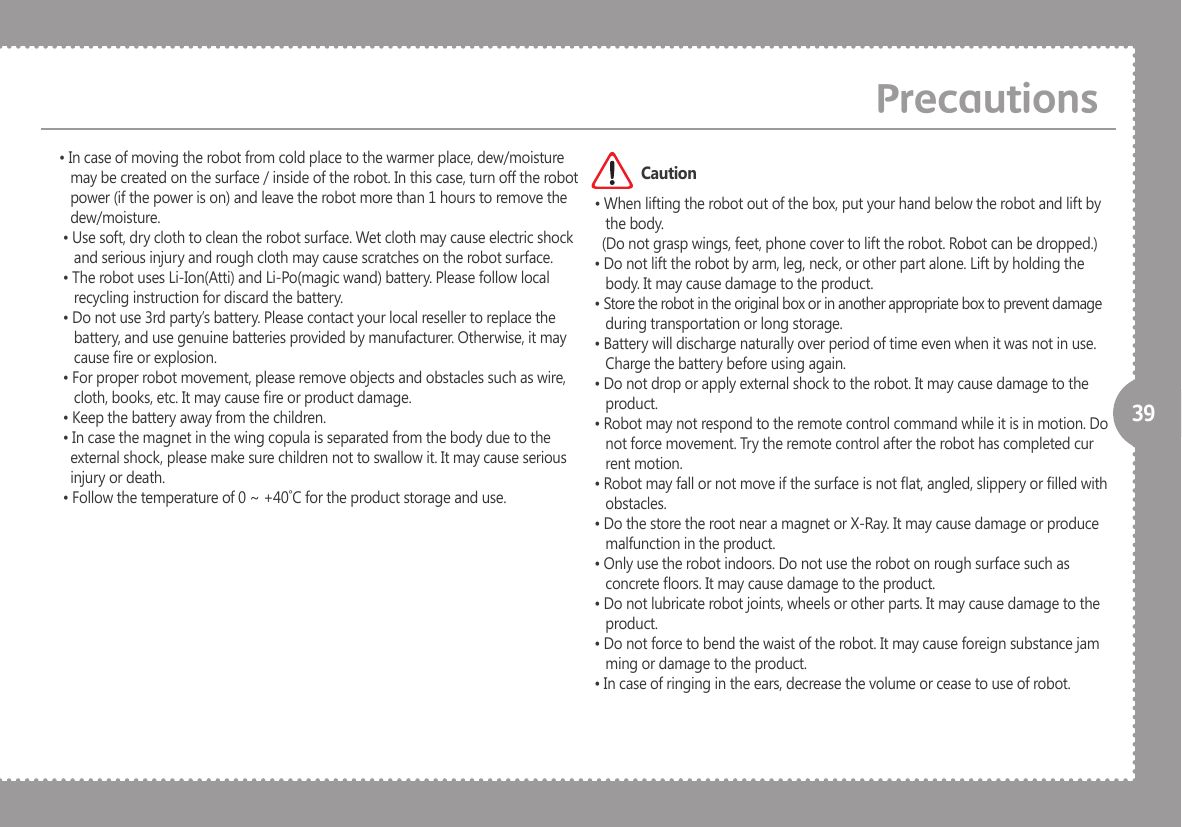 39&bull; In case of moving the robot from cold place to the warmer place, dew/moisture    may be created on the surface / inside of the robot. In this case, turn off the robot    power (if the power is on) and leave the robot more than 1 hours to remove the    dew/moisture. &bull; Use soft, dry cloth to clean the robot surface. Wet cloth may cause electric shock     and serious injury and rough cloth may cause scratches on the robot surface. &bull; The robot uses Li-Ion(Atti) and Li-Po(magic wand) battery. Please follow local     recycling instruction for discard the battery. &bull; Do not use 3rd party&rsquo;s battery. Please contact your local reseller to replace the     battery, and use genuine batteries provided by manufacturer. Otherwise, it may     cause re or explosion. &bull; For proper robot movement, please remove objects and obstacles such as wire,     cloth, books, etc. It may cause re or product damage. &bull; Keep the battery away from the children. &bull; In case the magnet in the wing copula is separated from the body due to the    external shock, please make sure children not to swallow it. It may cause serious    injury or death. &bull; Follow the temperature of 0 ~ +40˚C for the product storage and use. &bull; When lifting the robot out of the box, put your hand below the robot and lift by     the body.    (Do not grasp wings, feet, phone cover to lift the robot. Robot can be dropped.) &bull; Do not lift the robot by arm, leg, neck, or other part alone. Lift by holding the     body. It may cause damage to the product.  &bull; Store the robot in the original box or in another appropriate box to prevent damage     during transportation or long storage. &bull; Battery will discharge naturally over period of time even when it was not in use.     Charge the battery before using again.  &bull; Do not drop or apply external shock to the robot. It may cause damage to the     product.  &bull; Robot may not respond to the remote control command while it is in motion. Do     not force movement. Try the remote control after the robot has completed cur    rent motion.  &bull; Robot may fall or not move if the surface is not at, angled, slippery or lled with     obstacles.  &bull; Do the store the root near a magnet or X-Ray. It may cause damage or produce     malfunction in the product.  &bull; Only use the robot indoors. Do not use the robot on rough surface such as     concrete oors. It may cause damage to the product.  &bull; Do not lubricate robot joints, wheels or other parts. It may cause damage to the     product.  &bull; Do not force to bend the waist of the robot. It may cause foreign substance jam    ming or damage to the product.  &bull; In case of ringing in the ears, decrease the volume or cease to use of robot.PrecautionsCaution
