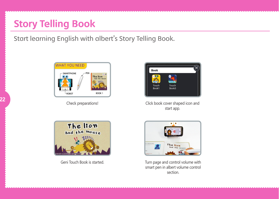 22 Check preparations!Geni Touch Book is started.Click book cover shaped icon and start app.Turn page and control volume with smart pen in albert volume control section.Start learning English with albert&rsquo;s Story Telling Book. Story Telling Book