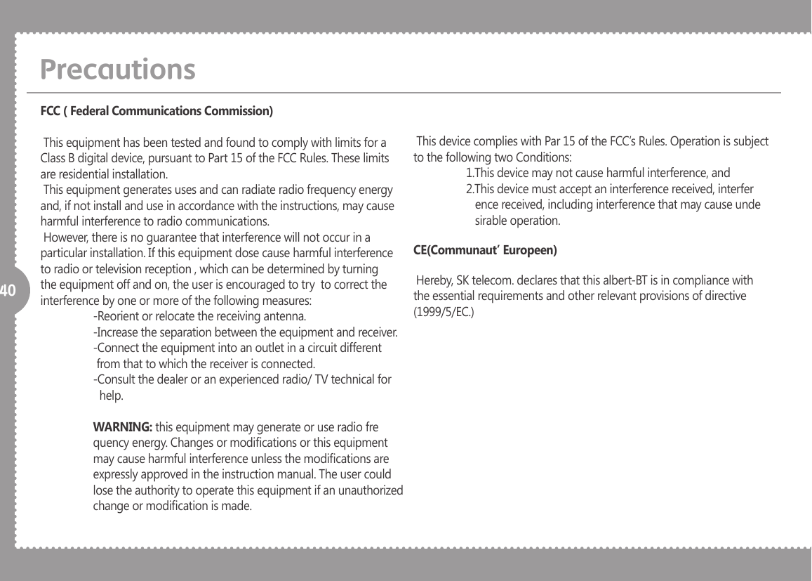 40PrecautionsFCC ( Federal Communications Commission) This equipment has been tested and found to comply with limits for a Class B digital device, pursuant to Part 15 of the FCC Rules. These limits are residential installation. This equipment generates uses and can radiate radio frequency energy and, if not install and use in accordance with the instructions, may cause harmful interference to radio communications. However, there is no guarantee that interference will not occur in a particular installation. If this equipment dose cause harmful interference to radio or television reception , which can be determined by turning the equipment off and on, the user is encouraged to try  to correct the interference by one or more of the following measures:  -Reorient or relocate the receiving antenna.  -Increase the separation between the equipment and receiver.  -Connect the equipment into an outlet in a circuit different                    from that to which the receiver is connected.  -Consult the dealer or an experienced radio/ TV technical for                     help. WARNING: this equipment may generate or use radio fre   quency energy. Changes or modications or this equipment   may cause harmful interference unless the modications are   expressly approved in the instruction manual. The user could    lose the authority to operate this equipment if an unauthorized   change or modication is made. This device complies with Par 15 of the FCC&rsquo;s Rules. Operation is subject to the following two Conditions:  1.This device may not cause harmful interference, and   2.This device must accept an interference received, interfer     ence received, including interference that may cause unde     sirable operation.CE(Communaut&rsquo; Europeen) Hereby, SK telecom. declares that this albert-BT is in compliance with the essential requirements and other relevant provisions of directive (1999/5/EC.) 