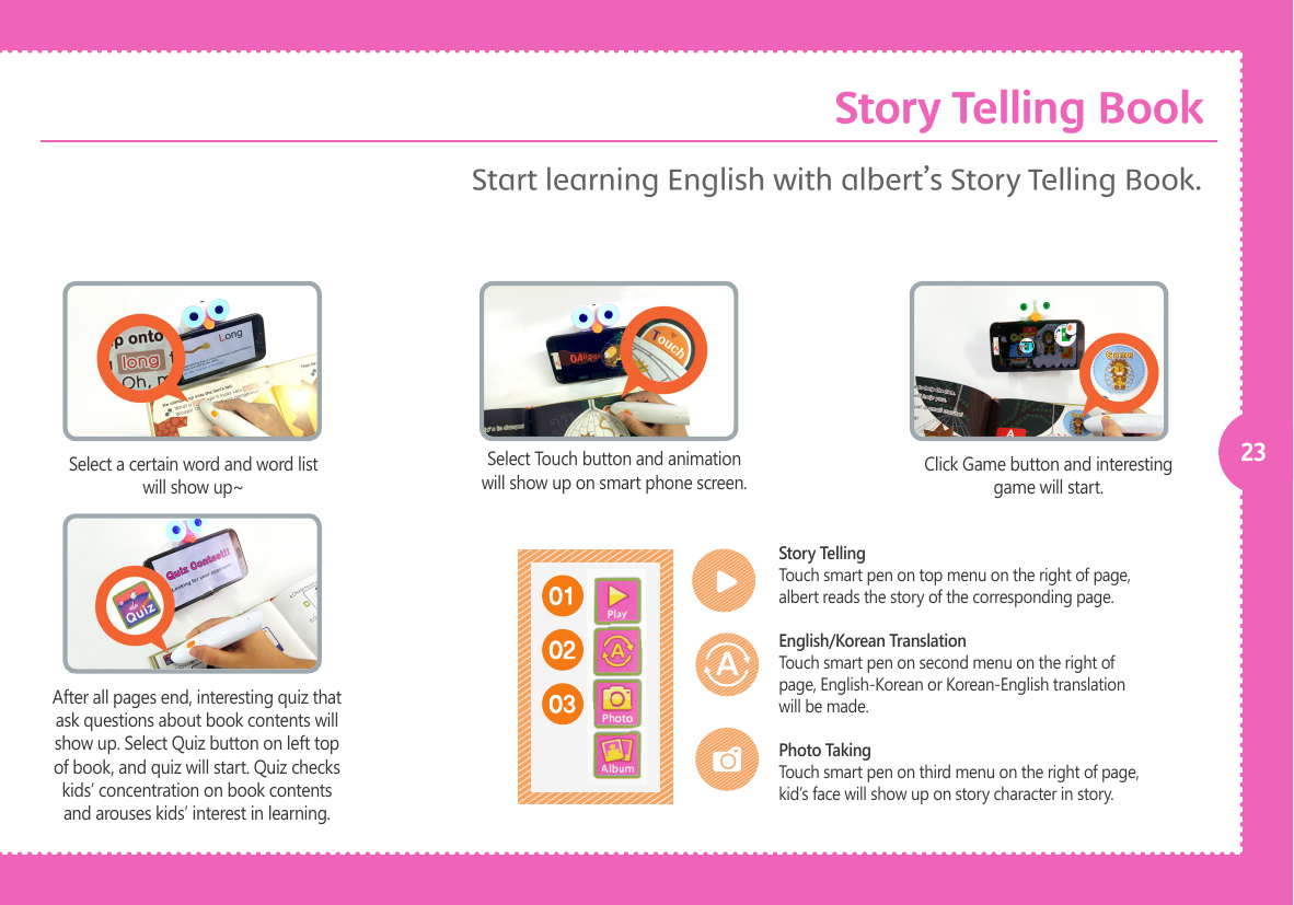 23Select a certain word and word list will show up~Click Game button and interesting game will start.Select Touch button and animation will show up on smart phone screen.After all pages end, interesting quiz that ask questions about book contents will show up. Select Quiz button on left top of book, and quiz will start. Quiz checks kids&rsquo; concentration on book contents and arouses kids&rsquo; interest in learning. Story TellingTouch smart pen on top menu on the right of page, albert reads the story of the corresponding page.English/Korean TranslationTouch smart pen on second menu on the right of page, English-Korean or Korean-English translation will be made.Photo TakingTouch smart pen on third menu on the right of page, kid&rsquo;s face will show up on story character in story.Start learning English with albert&rsquo;s Story Telling Book. Story Telling Book