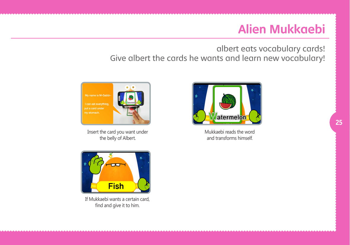 25Insert the card you want under the belly of Albert.If Mukkaebi wants a certain card, nd and give it to him.Mukkaebi reads the word and transforms himself.albert eats vocabulary cards!Give albert the cards he wants and learn new vocabulary!Alien Mukkaebi