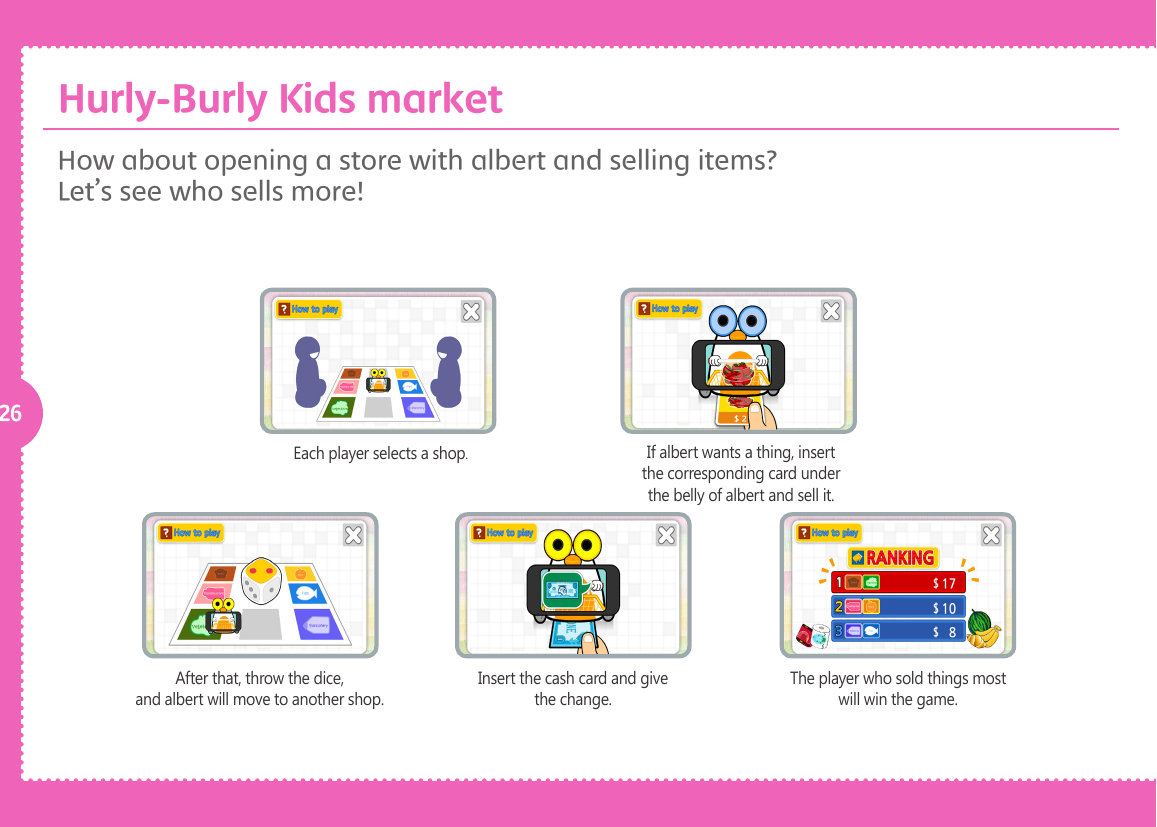 26Each player selects a shop.If albert wants a thing, insert the corresponding card under the belly of albert and sell it.After that, throw the dice, and albert will move to another shop.Insert the cash card and give the change.The player who sold things most will win the game.How about opening a store with albert and selling items? Let&rsquo;s see who sells more! Hurly-Burly Kids market