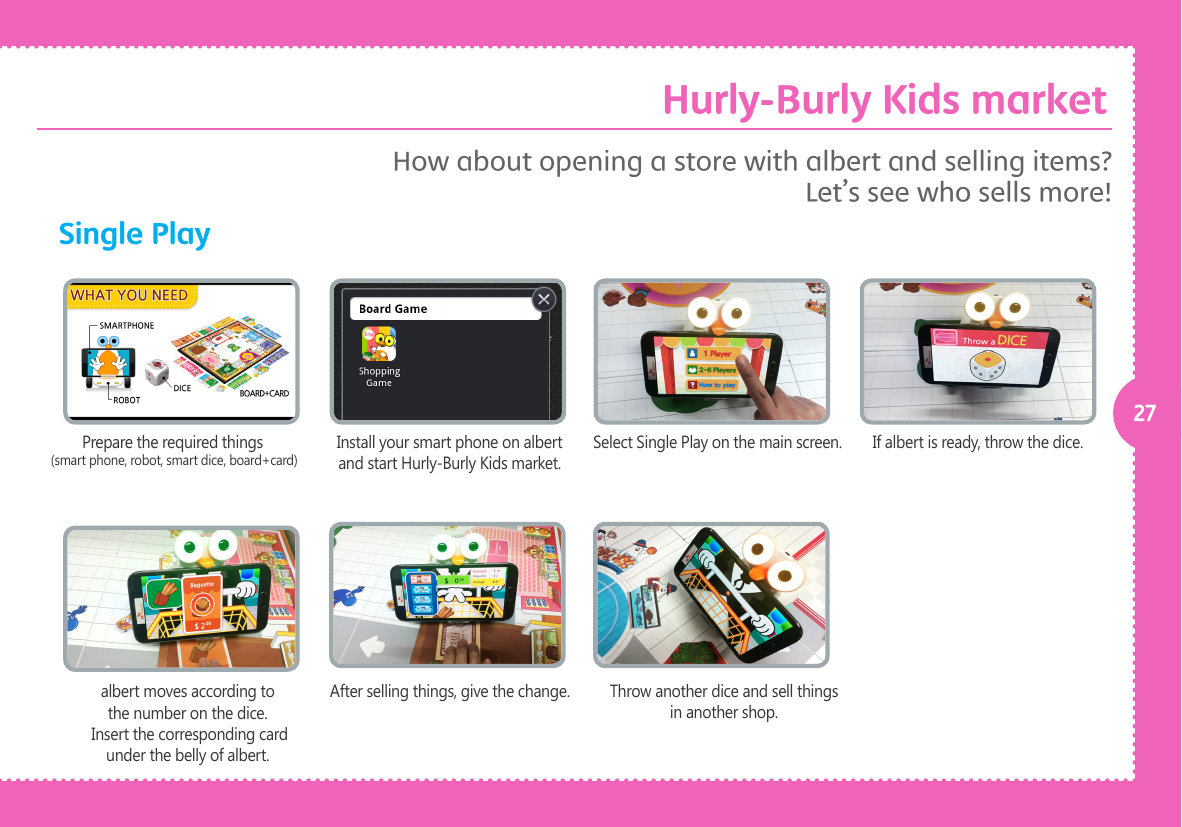 27Single PlayPrepare the required things (smart phone, robot, smart dice, board+card)albert moves according to the number on the dice. Insert the corresponding card under the belly of albert.Install your smart phone on albert and start Hurly-Burly Kids market.After selling things, give the change.Select Single Play on the main screen.Throw another dice and sell things in another shop.If albert is ready, throw the dice.How about opening a store with albert and selling items? Let&rsquo;s see who sells more! Hurly-Burly Kids market