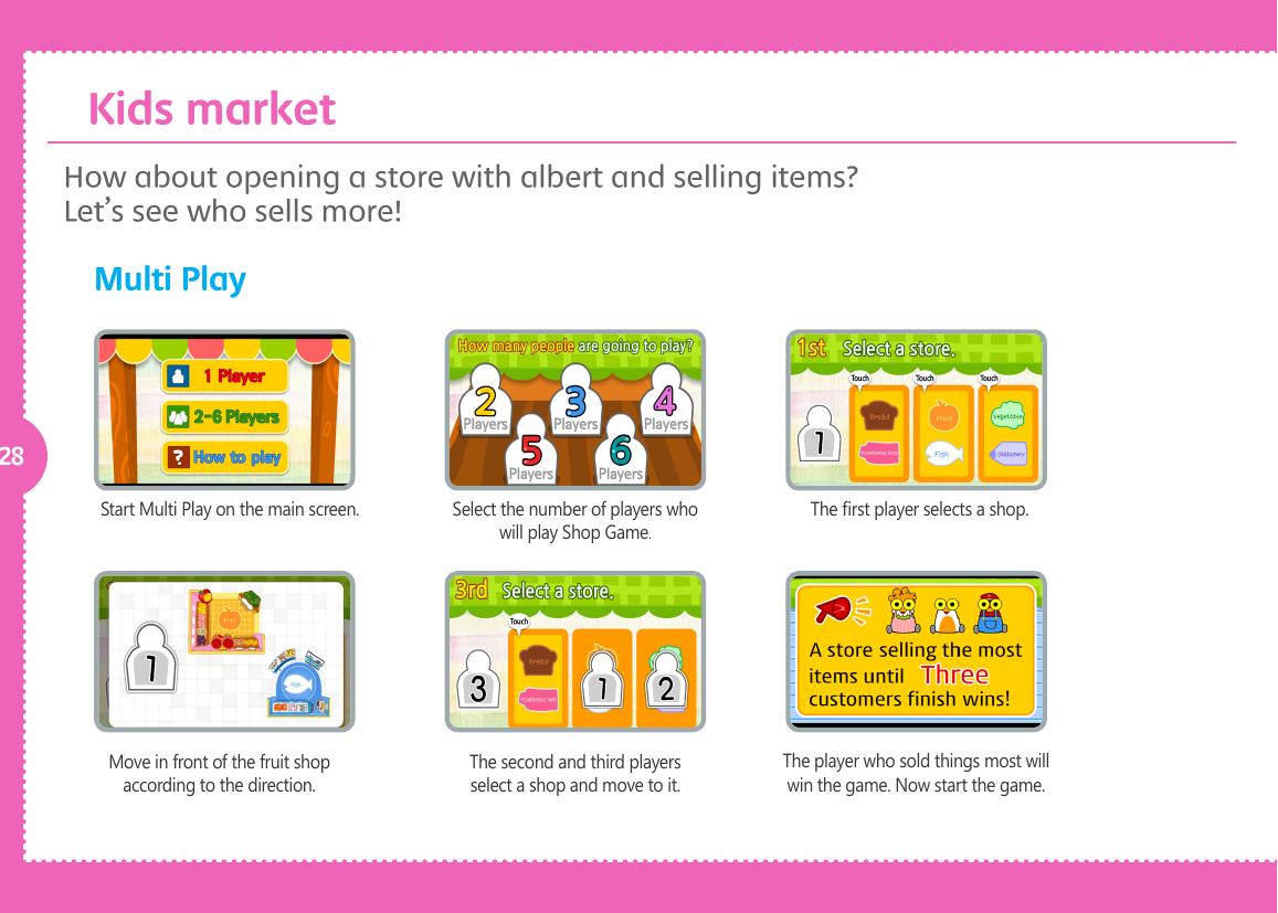 28Start Multi Play on the main screen. Select the number of players who will play Shop Game.The rst player selects a shop.Move in front of the fruit shop according to the direction.The second and third players select a shop and move to it.The player who sold things most will win the game. Now start the game.How about opening a store with albert and selling items? Let&rsquo;s see who sells more! Multi Play  Kids market