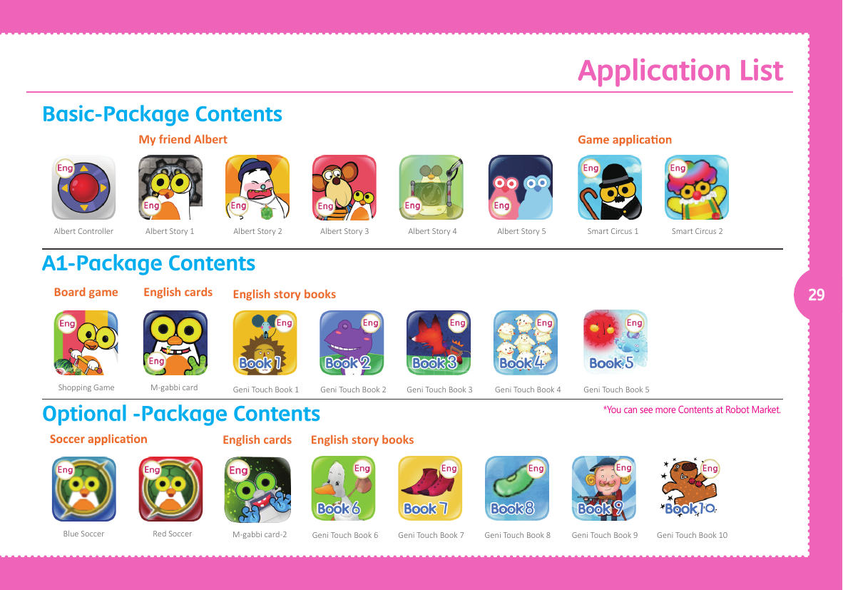 Application List29Blue Soccer Red Soccer M-gabbi card-2Albert Controller Albert Story 1 Albert Story 2 Albert Story 3 Albert Story 4 Albert Story 5 Smart Circus 1 Smart Circus 2My friend AlbertShopping Game M-gabbi cardBoard game English cardsGeni Touch Book 1 Geni Touch Book 2 Geni Touch Book 3 Geni Touch Book 4 Geni Touch Book 5English story booksGeni Touch Book 10Geni Touch Book 6 Geni Touch Book 7 Geni Touch Book 8 Geni Touch Book 9English story booksEnglish cardsBasic-Package ContentsA1-Package ContentsOptional -Package Contents*You can see more Contents at Robot Market.