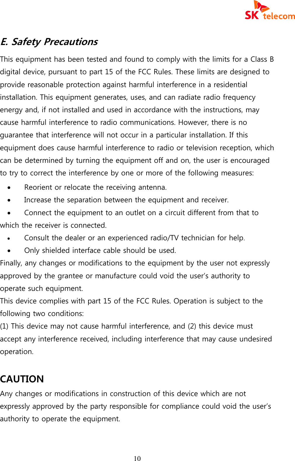  10 E. Safety Precautions This equipment has been tested and found to comply with the limits for a Class B digital device, pursuant to part 15 of the FCC Rules. These limits are designed to provide reasonable protection against harmful interference in a residential installation. This equipment generates, uses, and can radiate radio frequency energy and, if not installed and used in accordance with the instructions, may cause harmful interference to radio communications. However, there is no guarantee that interference will not occur in a particular installation. If this equipment does cause harmful interference to radio or television reception, which can be determined by turning the equipment off and on, the user is encouraged to try to correct the interference by one or more of the following measures: &middot; Reorient or relocate the receiving antenna. &middot; Increase the separation between the equipment and receiver. &middot; Connect the equipment to an outlet on a circuit different from that to which the receiver is connected. &middot; Consult the dealer or an experienced radio/TV technician for help. &middot; Only shielded interface cable should be used. Finally, any changes or modifications to the equipment by the user not expressly approved by the grantee or manufacture could void the user&rsquo;s authority to operate such equipment. This device complies with part 15 of the FCC Rules. Operation is subject to the following two conditions:   (1) This device may not cause harmful interference, and (2) this device must accept any interference received, including interference that may cause undesired operation.  CAUTION Any changes or modifications in construction of this device which are not expressly approved by the party responsible for compliance could void the user&rsquo;s authority to operate the equipment.  