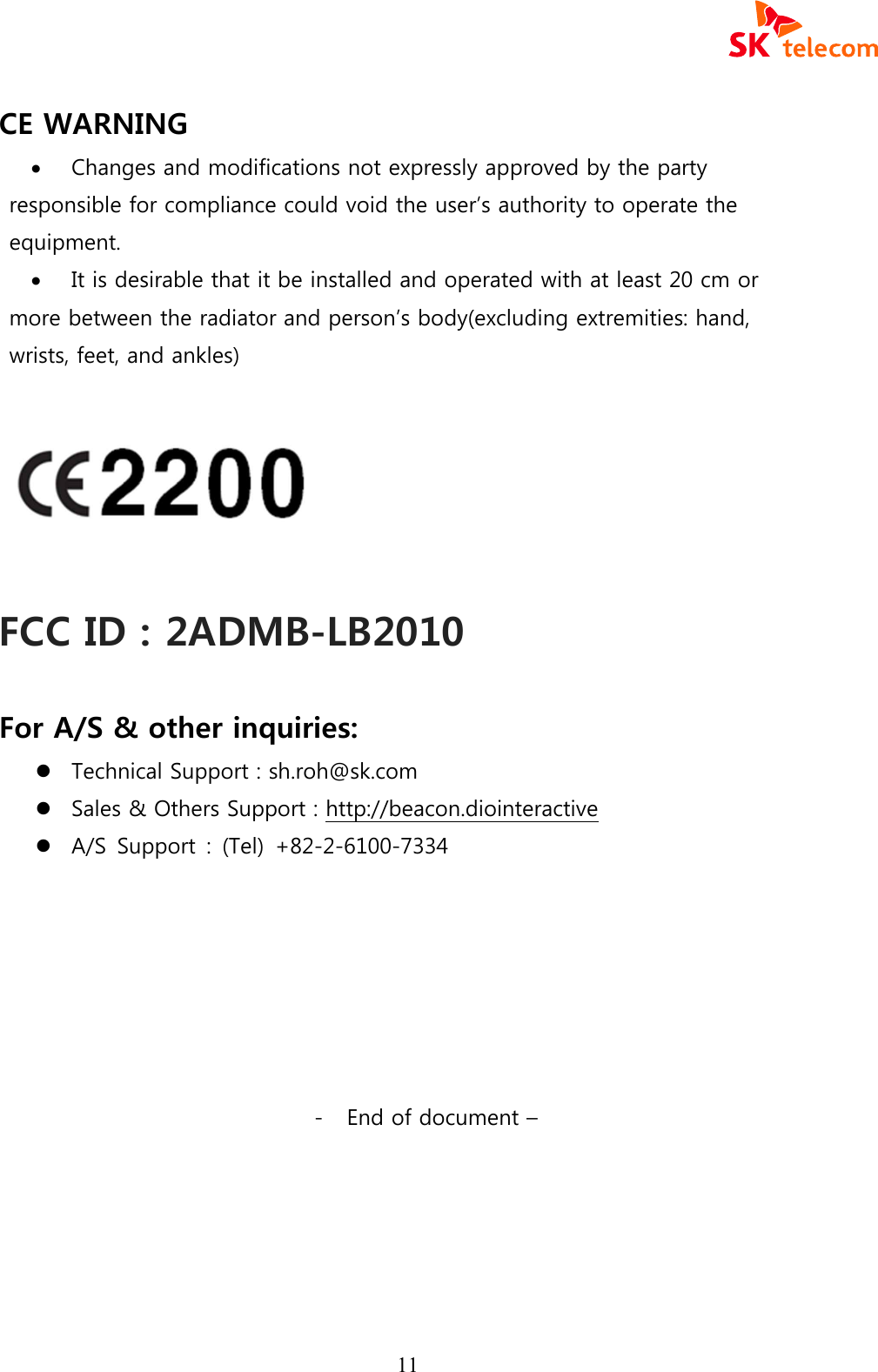  11 CE WARNING &middot; Changes and modifications not expressly approved by the party responsible for compliance could void the user&rsquo;s authority to operate the equipment. &middot; It is desirable that it be installed and operated with at least 20 cm or more between the radiator and person&rsquo;s body(excluding extremities: hand, wrists, feet, and ankles)    FCC ID : 2ADMB-LB2010  For A/S &amp; other inquiries:       l Technical Support : sh.roh@sk.com l Sales &amp; Others Support : http://beacon.diointeractive l A/S  Support  :  (Tel)  +82-2-6100-7334        - End of document &ndash; 