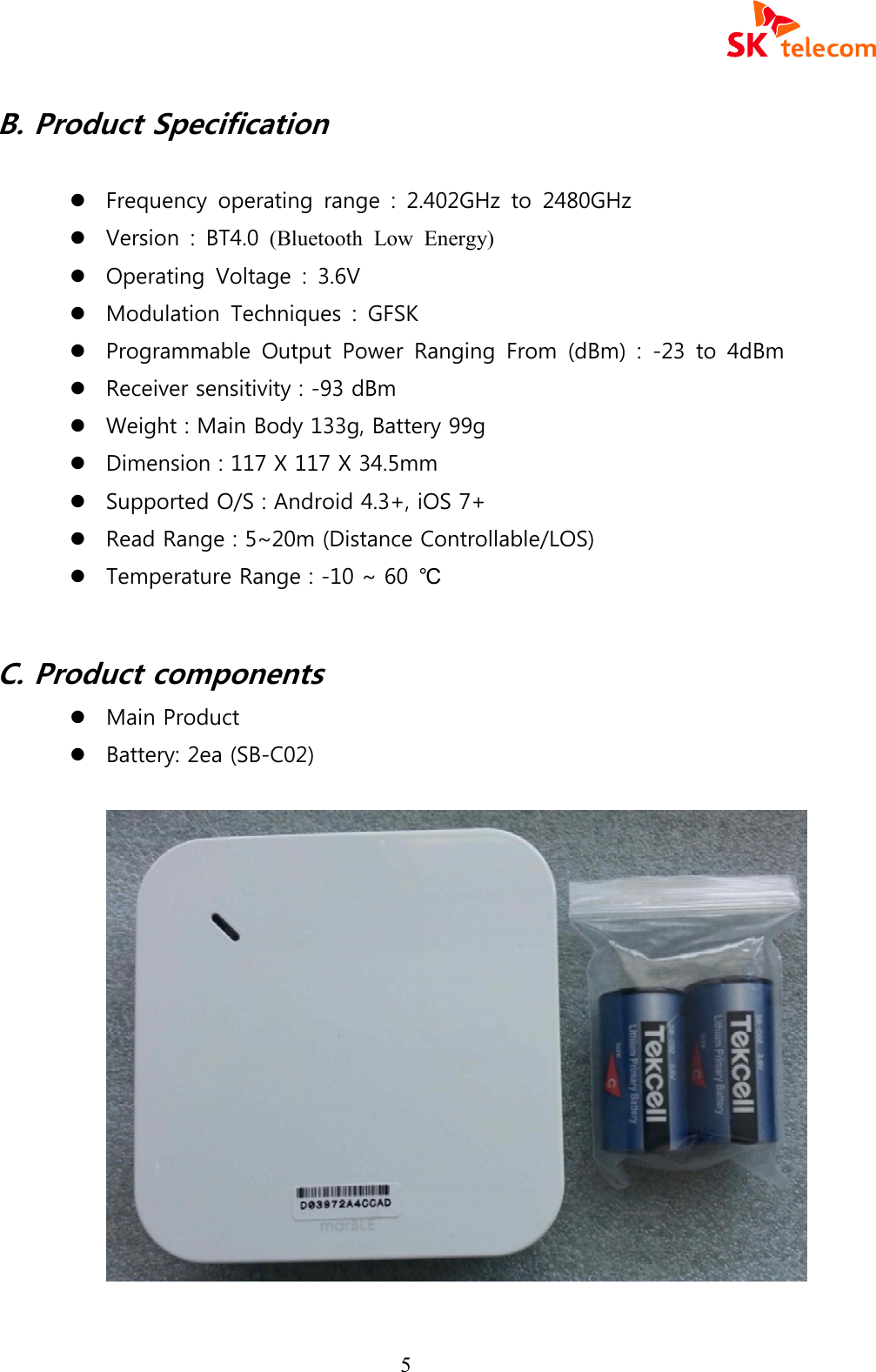  5 B. Product Specification    l Frequency  operating  range  :  2.402GHz  to  2480GHz l Version  :  BT4.0  (Bluetooth  Low  Energy)  l Operating  Voltage  :  3.6V l Modulation  Techniques  :  GFSK   l Programmable  Output  Power  Ranging  From  (dBm)  :  -23  to  4dBm l Receiver sensitivity : -93 dBm l Weight : Main Body 133g, Battery 99g l Dimension : 117 X 117 X 34.5mm l Supported O/S : Android 4.3+, iOS 7+ l Read Range : 5~20m (Distance Controllable/LOS) l Temperature Range : -10 ~ 60  ℃  C. Product components l Main Product l Battery: 2ea (SB-C02)    