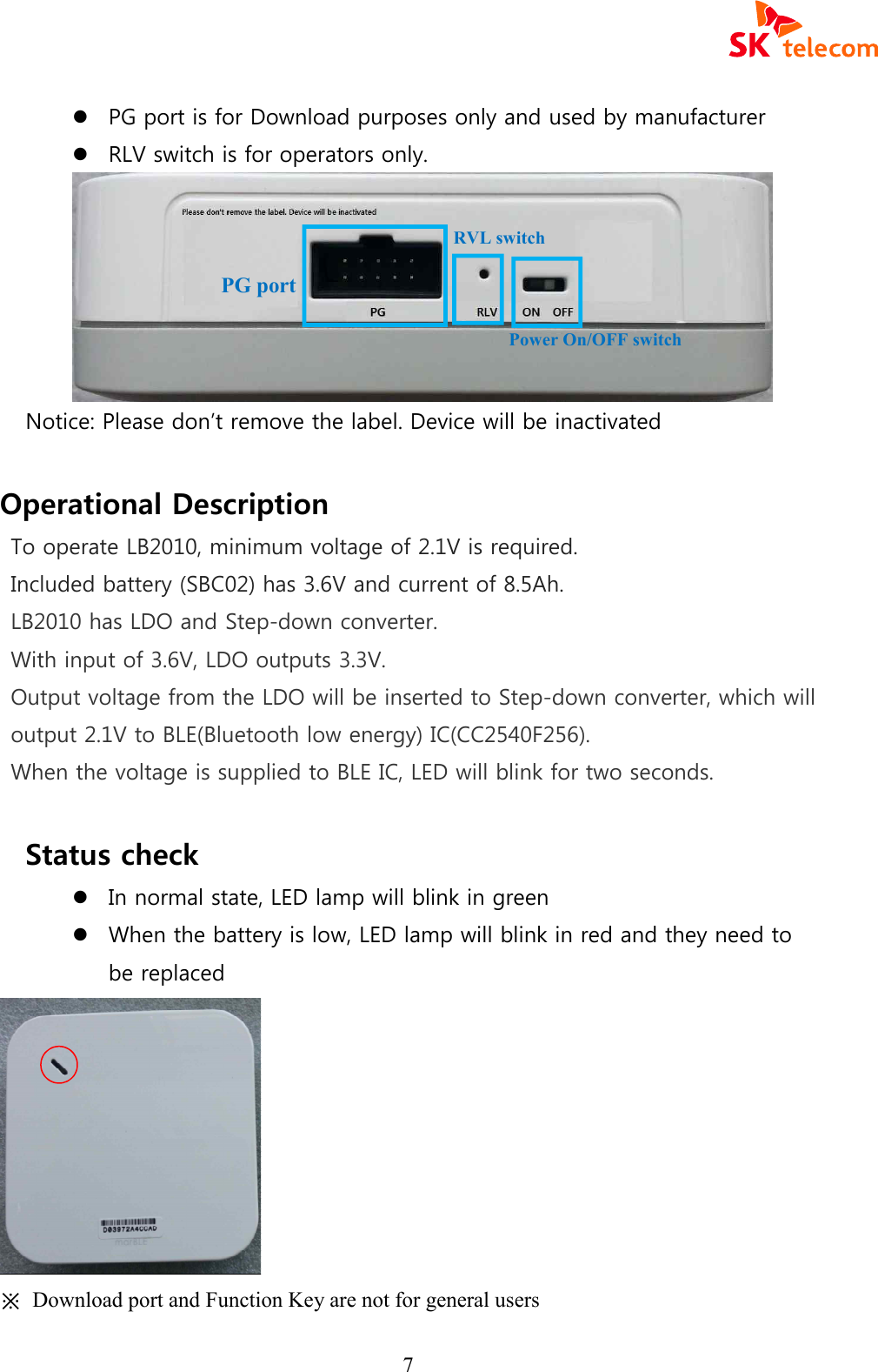  7 l PG port is for Download purposes only and used by manufacturer l RLV switch is for operators only.  Notice: Please don&rsquo;t remove the label. Device will be inactivated  Operational Description To operate LB2010, minimum voltage of 2.1V is required. Included battery (SBC02) has 3.6V and current of 8.5Ah. LB2010 has LDO and Step-down converter. With input of 3.6V, LDO outputs 3.3V. Output voltage from the LDO will be inserted to Step-down converter, which will output 2.1V to BLE(Bluetooth low energy) IC(CC2540F256). When the voltage is supplied to BLE IC, LED will blink for two seconds.   Status check   l In normal state, LED lamp will blink in green   l When the battery is low, LED lamp will blink in red and they need to be replaced  ※  Download port and Function Key are not for general users   PG port RVL switch Power On/OFF switch 