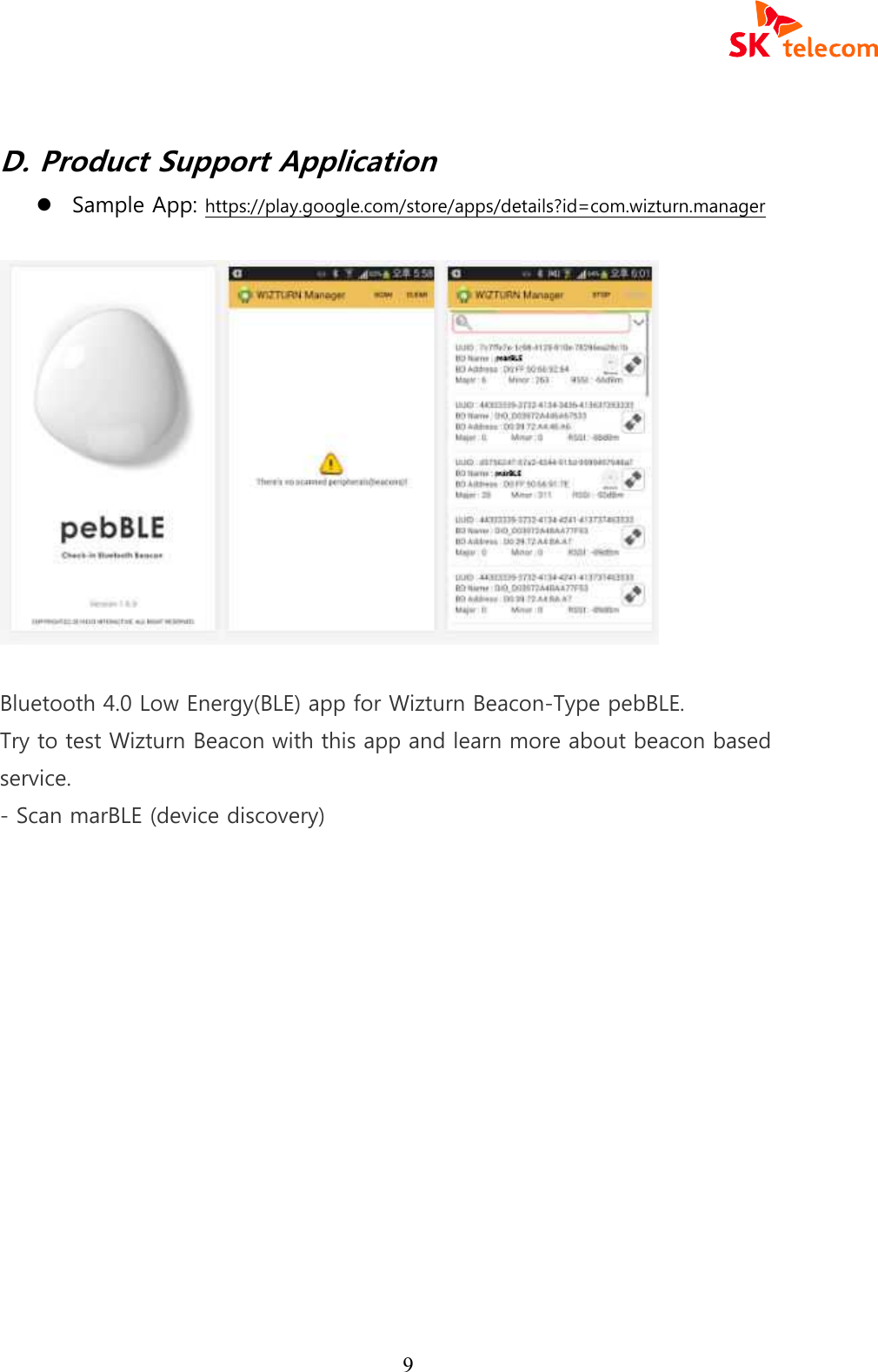  9  D. Product Support Application l Sample App: https://play.google.com/store/apps/details?id=com.wizturn.manager    Bluetooth 4.0 Low Energy(BLE) app for Wizturn Beacon-Type pebBLE. Try to test Wizturn Beacon with this app and learn more about beacon based service. - Scan marBLE (device discovery)    
