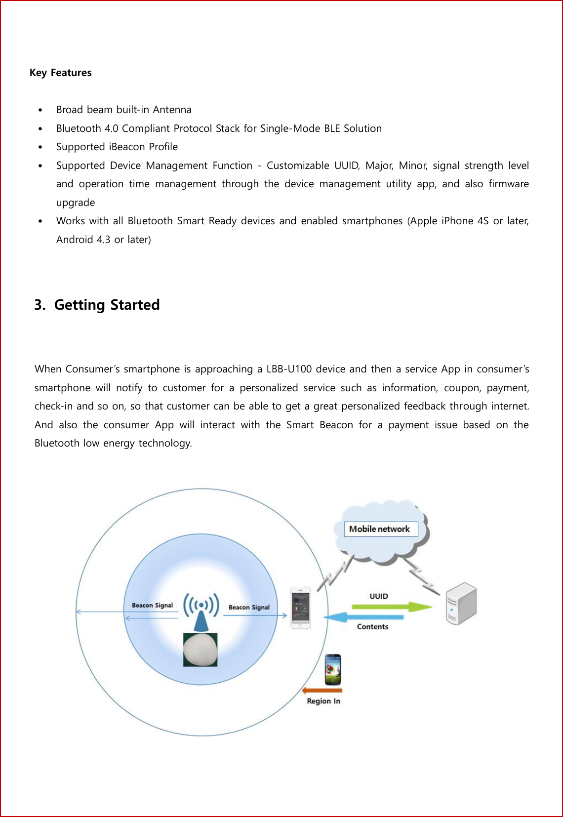 2 No. Key Features &bull;Broad beam built-in Antenna&bull;Bluetooth 4.0 Compliant Protocol Stack for Single-Mode BLE Solution&bull;Supported iBeacon Profile&bull;Supported Device Management  Function  -  Customizable UUID,  Major,  Minor,  signal  strength leveland  operation  time  management  through  the  device  management  utility  app,  and  also  firmwareupgrade&bull;Works with all Bluetooth Smart Ready devices and enabled smartphones (Apple iPhone 4S or later,Android 4.3 or later)3. Getting Started  When Consumer&rsquo;s smartphone is approaching a LBB-U100 device and then a service App in consumer&rsquo;s smartphone  will  notify  to  customer  for  a  personalized  service  such  as  information,  coupon,  payment, check-in and so on, so that customer can be able to get a great personalized feedback through internet. And  also  the  consumer  App  will  interact  with  the  Smart  Beacon  for  a  payment  issue  based  on  the Bluetooth low energy technology. 