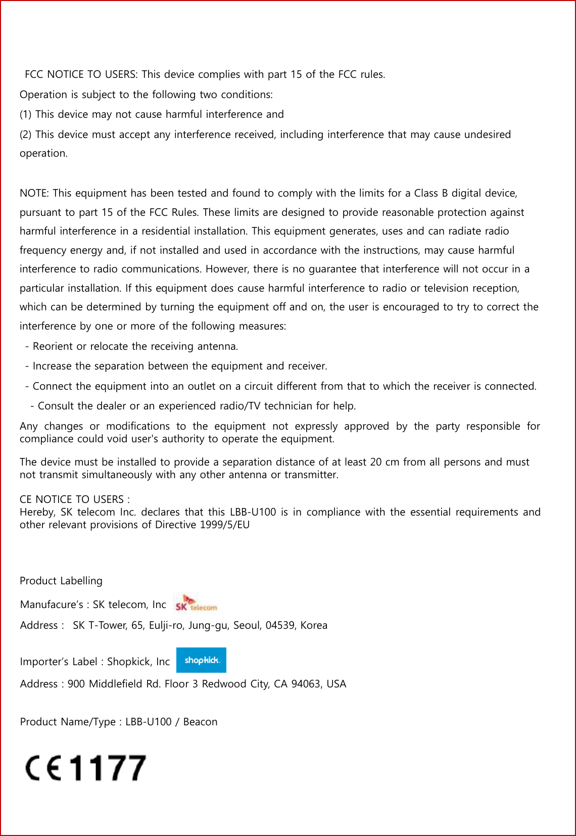 3 No.   FCC NOTICE TO USERS: This device complies with part 15 of the FCC rules. Operation is subject to the following two conditions: (1) This device may not cause harmful interference and(2) This device must accept any interference received, including interference that may cause undesiredoperation. NOTE: This equipment has been tested and found to comply with the limits for a Class B digital device, pursuant to part 15 of the FCC Rules. These limits are designed to provide reasonable protection against harmful interference in a residential installation. This equipment generates, uses and can radiate radio frequency energy and, if not installed and used in accordance with the instructions, may cause harmful interference to radio communications. However, there is no guarantee that interference will not occur in a particular installation. If this equipment does cause harmful interference to radio or television reception, which can be determined by turning the equipment off and on, the user is encouraged to try to correct the interference by one or more of the following measures: - Reorient or relocate the receiving antenna.- Increase the separation between the equipment and receiver.- Connect the equipment into an outlet on a circuit different from that to which the receiver is connected.- Consult the dealer or an experienced radio/TV technician for help.Any  changes  or  modifications  to  the  equipment  not  expressly  approved  by the  party  responsible  for compliance could void user's authority to operate the equipment.  The device must be installed to provide a separation distance of at least 20 cm from all persons and must not transmit simultaneously with any other antenna or transmitter.CE NOTICE TO USERS : Hereby, SK telecom Inc. declares that this LBB-U100 is in compliance with the essential requirements and other relevant provisions of Directive 1999/5/EU Product Labelling Manufacure&rsquo;s : SK telecom, Inc Address :   SK T-Tower, 65, Eulji-ro, Jung-gu, Seoul, 04539, Korea Importer&rsquo;s Label : Shopkick, Inc Address : 900 Middlefield Rd. Floor 3 Redwood City, CA 94063, USA Product Name/Type : LBB-U100 / Beacon 