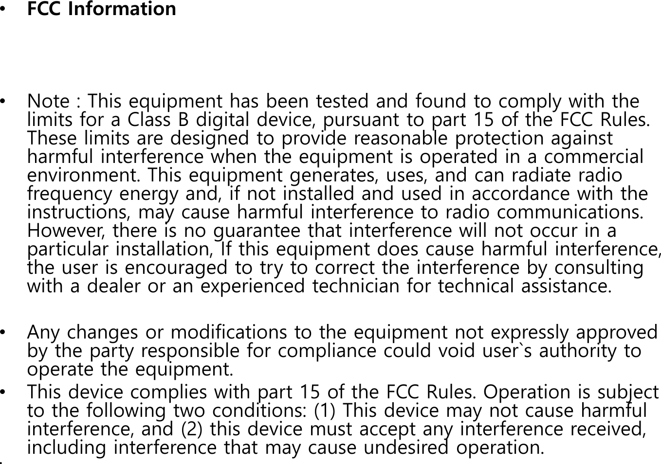 &bull;FCC Information&bull;Note : This equipment has been tested and found to comply with the limits for a Class B digital device, pursuant to part 15 of the FCC Rules. These limits are designed to provide reasonable protection against harmful interference when the equipment is operated in a commercial environment. This equipment generates, uses, and can radiate radio frequency energy and, if not installed and used in accordance with the instructions, may cause harmful interference to radio communications. However, there is no guarantee that interference will not occur in a particular installation, If this equipment does cause harmful interference, the user is encouraged to try to correct the interference by consulting with a dealer or an experienced technician for technical assistance. &bull;Any changes or modifications to the equipment not expressly approved by the party responsible for compliance could void user`s authority to operate the equipment.  &bull;This device complies with part 15 of the FCC Rules. Operation is subject to the following two conditions: (1) This device may not cause harmful interference, and (2) this device must accept any interference received, including interference that may cause undesired operation.&bull;