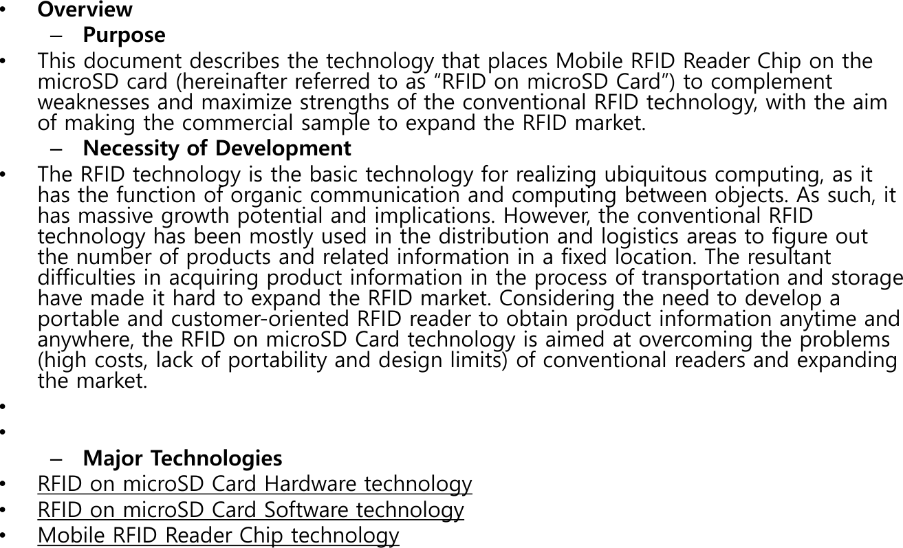 &bull;Overview&ndash;Purpose&bull;This document describes the technology that places Mobile RFID Reader Chip on the microSD card (hereinafter referred to as &ldquo;RFID on microSD Card&rdquo;) to complement weaknesses and maximize strengths of the conventional RFID technology, with the aim of making the commercial sample to expand the RFID market.  &ndash;Necessity of Development&bull;The RFID technology is the basic technology for realizing ubiquitous computing, as it has the function of organic communication and computing between objects. As such, it has massive growth potential and implications. However, the conventional RFID technology has been mostly used in the distribution and logistics areas to figure out the number of products and related information in a fixed location. The resultant difficulties in acquiring product information in the process of transportation and storage have made it hard to expand the RFID market. Considering the need to develop a portable and customer-oriented RFID reader to obtain product information anytime and anywhere, the RFID on microSD Card technology is aimed at overcoming the problems (high costs, lack of portability and design limits) of conventional readers and expanding the market. &bull;&bull;&ndash;Major Technologies&bull;RFID on microSD Card Hardware technology&bull;RFID on microSD Card Software technology&bull;Mobile RFID Reader Chip technology