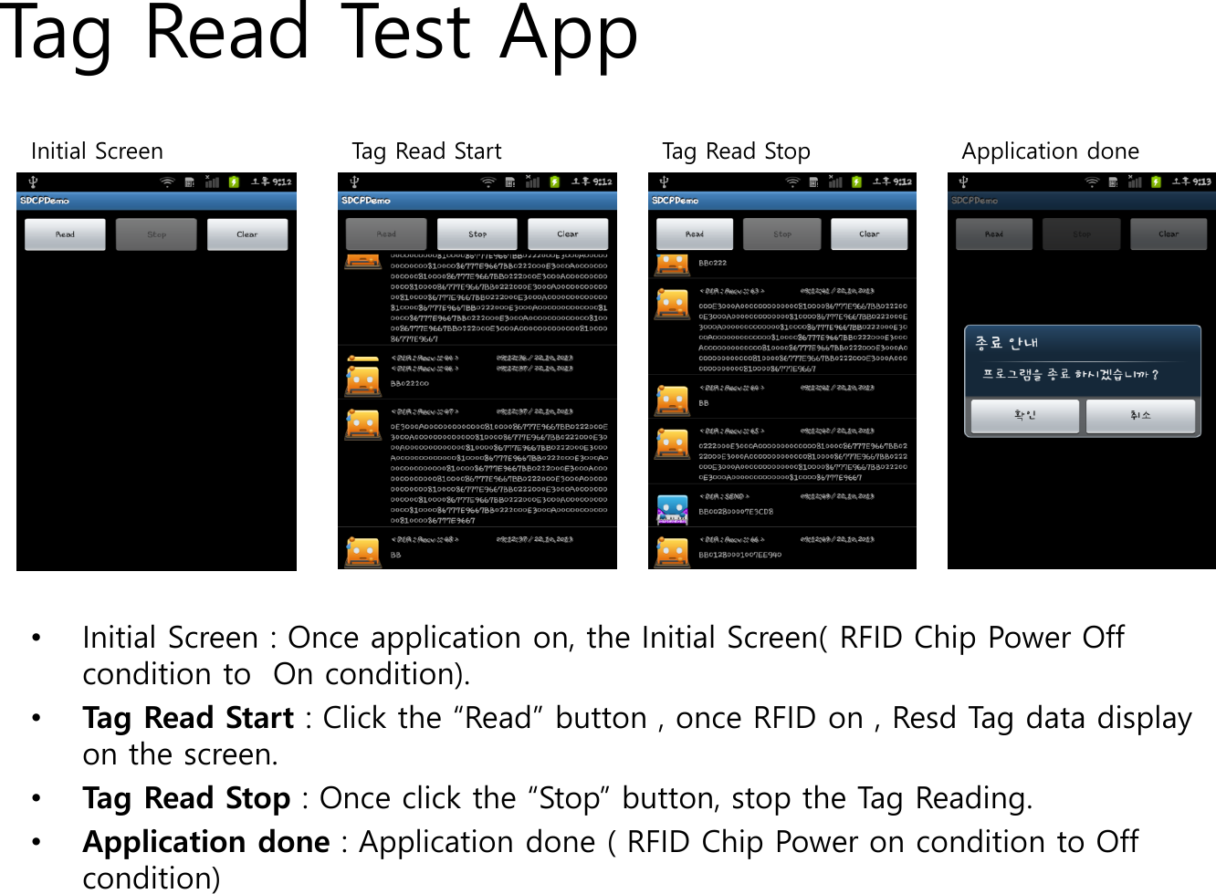 Tag Read Test App&bull;Initial Screen : Once application on, the Initial Screen( RFID Chip Power Off condition to  On condition).&bull;Tag Read Start : Click the &ldquo;Read&rdquo; button , once RFID on , Resd Tag data display on the screen.&bull;Tag Read Stop : Once click the &ldquo;Stop&rdquo; button, stop the Tag Reading.&bull;Application done : Application done ( RFID Chip Power on condition to Off condition)Tag Read StopInitial Screen Tag Read Start Application done