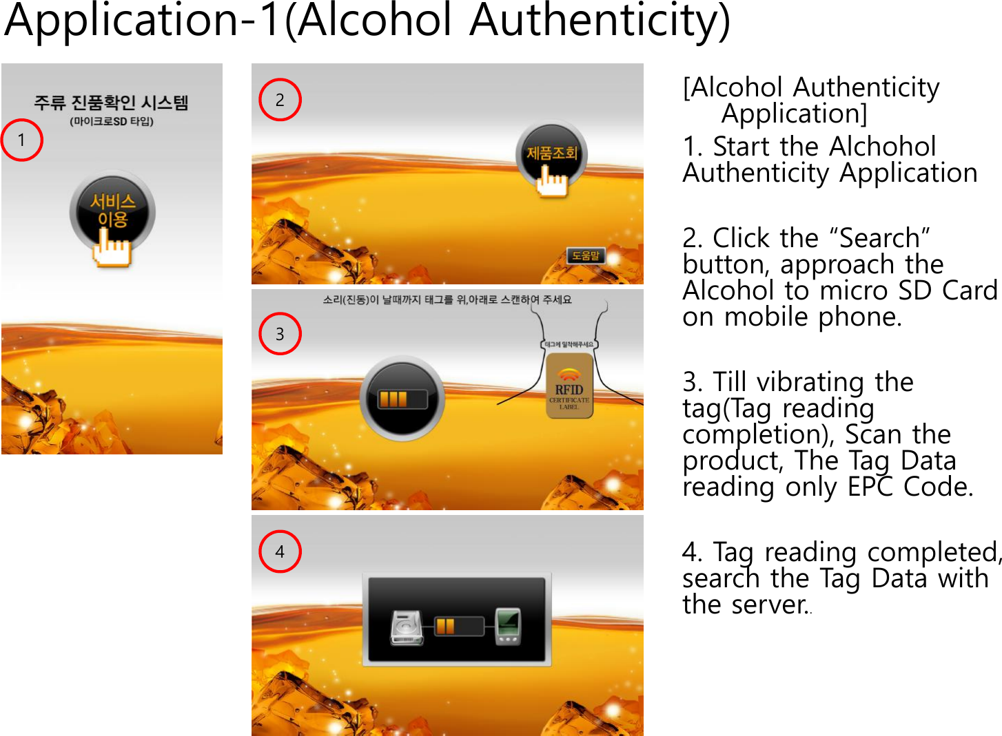 Application-1(Alcohol Authenticity)[Alcohol Authenticity Application]1. Start the AlchoholAuthenticity Application2. Click the &ldquo;Search&rdquo; button, approach the Alcohol to micro SD Card on mobile phone.3. Till vibrating the tag(Tag reading completion), Scan the product, The Tag Data reading only EPC Code. 4. Tag reading completed, search the Tag Data with the server..4132