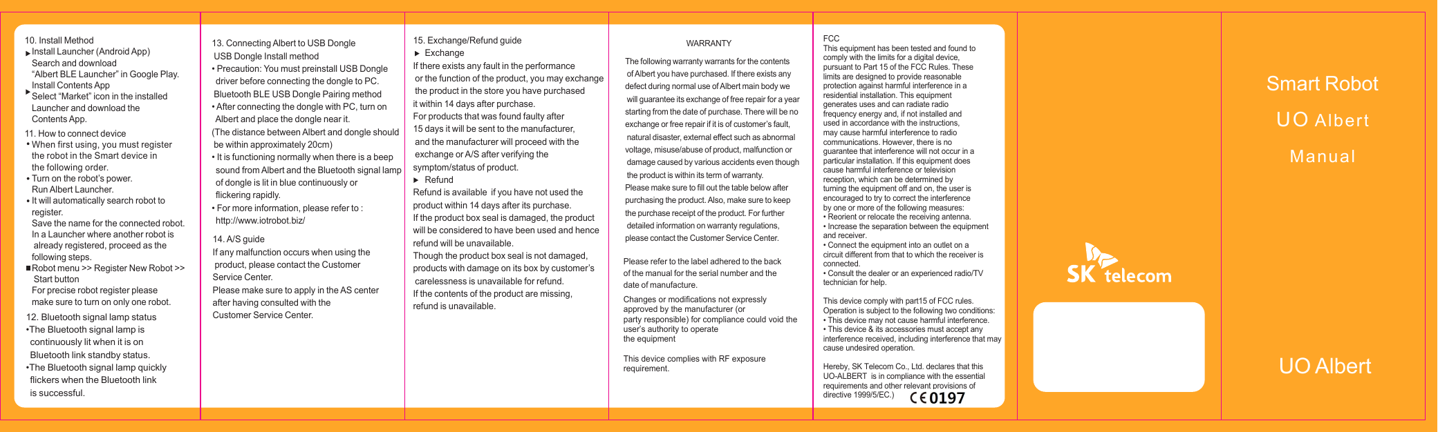 10. Install MethodInstall Launcher (Android App)Search and download &ldquo;Albert BLE Launcher&rdquo; in Google Play. Install Contents AppSelect &ldquo;Market&rdquo; icon in the installed Launcher and download the Contents App.11. How to connect deviceWhen first using, you must register the robot in the Smart device in the following order.Turn on the robot&rsquo;s power.Run Albert Launcher.It will automatically search robot to register.Save the name for the connected robot.In a Launcher where another robot is  already registered, proceed as the following steps.Robot menu >> Register New Robot >> Start buttonFor precise robot register pleasemake sure to turn on only one robot.14. A/S guideIf any malfunction occurs when using the product, please contact the Customer Service Center.Please make sure to apply in the AS center after having consulted with the Customer Service Center.15. Exchange/Refund guideExchangeIf there exists any fault in the performance or the function of the product, you may exchange the product in the store you have purchased it within 14 days after purchase. For products that was found faulty after 15 days it will be sent to the manufacturer, and the manufacturer will proceed with the exchange or A/S after verifying the symptom/status of product.       RefundRefund is available  if you have not used the product within 14 days after its purchase.If the product box seal is damaged, the product will be considered to have been used and hence refund will be unavailable.Though the product box seal is not damaged, products with damage on its box by customer&rsquo;s carelessness is unavailable for refund.If the contents of the product are missing, refund is unavailable.13. Connecting Albert to USB Dongle USB Dongle Install method&bull; Precaution: You must preinstall USB Dongle driver before connecting the dongle to PC. Bluetooth BLE USB Dongle Pairing method&bull; After connecting the dongle with PC, turn on Albert and place the dongle near it.(The distance between Albert and dongle should be within approximately 20cm)&bull; It is functioning normally when there is a beep sound from Albert and the Bluetooth signal lampof dongle is lit in blue continuously or flickering rapidly.&bull; For more information, please refer to : http://www.iotrobot.biz/Smart RobotUO AlbertManualUO Albert12. Bluetooth signal lamp status&bull;The Bluetooth signal lamp is continuously lit when it is on Bluetooth link standby status.&bull;The Bluetooth signal lamp quickly  flickers when the Bluetooth link   is successful.FCCThis equipment has been tested and found to comply with the limits for a digital device, pursuant to Part 15 of the FCC Rules. These limits are designed to provide reasonable protection against harmful interference in a residential installation. This equipment generates uses and can radiate radio frequency energy and, if not installed and used in accordance with the instructions, may cause harmful interference to radio communications. However, there is no guarantee that interference will not occur in a particular installation. If this equipment does cause harmful interference or television reception, which can be determined by turning the equipment off and on, the user is encouraged to try to correct the interference by one or more of the following measures:&bull; Reorient or relocate the receiving antenna.&bull; Increase the separation between the equipmentand receiver.&bull; Connect the equipment into an outlet on acircuit different from that to which the receiver isconnected.&bull; Consult the dealer or an experienced radio/TVtechnician for help.This device comply with part15 of FCC rules.Operation is subject to the following two conditions:&bull; This device may not cause harmful interference.&bull; This device &amp; its accessories must accept any interference received, including interference that may cause undesired operation.Hereby, SK Telecom Co., Ltd. declares that this UO-ALBERT  is in compliance with the essential requirements and other relevant provisions of directive 1999/5/EC.) WARRANTYThe following warranty warrants for the contents  of Albert you have purchased. If there exists any defect during normal use of Albert main body we  will guarantee its exchange of free repair for a year starting from the date of purchase. There will be no exchange or free repair if it is of customer&rsquo;s fault,  natural disaster, external effect such as abnormal voltage, misuse/abuse of product, malfunction or  damage caused by various accidents even though  the product is within its term of warranty.Please make sure to fill out the table below after purchasing the product. Also, make sure to keep the purchase receipt of the product. For further  detailed information on warranty regulations, please contact the Customer Service Center.Please refer to the label adhered to the back of the manual for the serial number and the date of manufacture.Changes or modifications not expressly approved by the manufacturer (orparty responsible) for compliance could void the user&rsquo;s authority to operatethe equipmentThis device complies with RF exposure requirement.