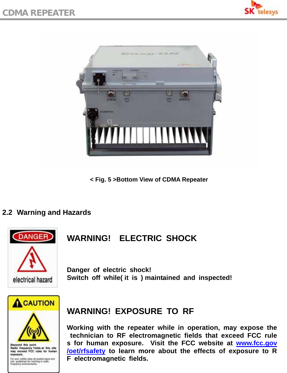 CDMA REPEATER                                            &lt; Fig. 5 &gt;Bottom View of CDMA Repeater   2.2   Warning and  Hazards  WARNING!  ELECTRIC SHOCK Danger of electric shock!  Switch off while( it is ) maintained and inspected!  WARNING! EXPOSURE TO RF Working with the repeater while in operation, may expose the technician to RF electromagnetic fields that exceed FCC rules for human exposure.  Visit the FCC website at www.fcc.gov/oet/rfsafety to learn more about the effects of exposure to RF electromagnetic fields. 