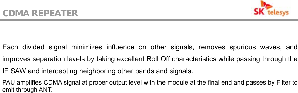 CDMA REPEATER                                            Each divided signal minimizes influence on other signals, removes spurious waves, and improves separation levels by taking excellent Roll Off characteristics while passing through the IF SAW and intercepting neighboring other bands and signals. PAU amplifies CDMA signal at proper output level with the module at the final end and passes by Filter to emit through ANT.