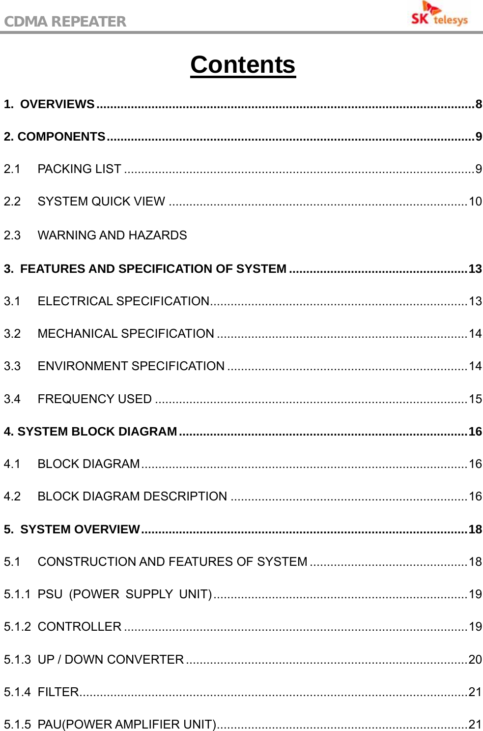 CDMA REPEATER                                           Contents 1. OVERVIEWS..............................................................................................................8 2. COMPONENTS...........................................................................................................9 2.1 PACKING LIST ......................................................................................................9 2.2 SYSTEM QUICK VIEW .......................................................................................10 2.3 WARNING AND HAZARDS3. FEATURES AND SPECIFICATION OF SYSTEM ....................................................13 3.1 ELECTRICAL SPECIFICATION...........................................................................13 3.2 MECHANICAL SPECIFICATION .........................................................................14 3.3 ENVIRONMENT SPECIFICATION ......................................................................14 3.4 FREQUENCY USED ...........................................................................................15 4. SYSTEM BLOCK DIAGRAM....................................................................................16 4.1 BLOCK DIAGRAM...............................................................................................16 4.2 BLOCK DIAGRAM DESCRIPTION .....................................................................16 5. SYSTEM OVERVIEW...............................................................................................18 5.1 CONSTRUCTION AND FEATURES OF SYSTEM ..............................................18 5.1.1 PSU (POWER SUPPLY UNIT)..........................................................................19 5.1.2 CONTROLLER ....................................................................................................19 5.1.3 UP / DOWN CONVERTER ..................................................................................20 5.1.4 FILTER.................................................................................................................21 5.1.5 PAU(POWER AMPLIFIER UNIT).........................................................................21 