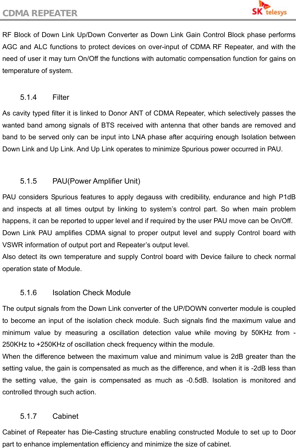 CDMA REPEATER                                           RF Block of Down Link Up/Down Converter as Down Link Gain Control Block phase performs AGC and ALC functions to protect devices on over-input of CDMA RF Repeater, and with the need of user it may turn On/Off the functions with automatic compensation function for gains on temperature of system.  5.1.4 Filter As cavity typed filter it is linked to Donor ANT of CDMA Repeater, which selectively passes the wanted band among signals of BTS received with antenna that other bands are removed and band to be served only can be input into LNA phase after acquiring enough Isolation between Down Link and Up Link. And Up Link operates to minimize Spurious power occurred in PAU.  5.1.5 PAU(Power Amplifier Unit) PAU considers Spurious features to apply degauss with credibility, endurance and high P1dB and inspects at all times output by linking to system’s control part. So when main problem happens, it can be reported to upper level and if required by the user PAU move can be On/Off. Down Link PAU amplifies CDMA signal to proper output level and supply Control board with VSWR information of output port and Repeater’s output level. Also detect its own temperature and supply Control board with Device failure to check normal operation state of Module.  5.1.6  Isolation Check Module The output signals from the Down Link converter of the UP/DOWN converter module is coupled to become an input of the isolation check module. Such signals find the maximum value and minimum value by measuring a oscillation detection value while moving by 50KHz from -250KHz to +250KHz of oscillation check frequency within the module. When the difference between the maximum value and minimum value is 2dB greater than the setting value, the gain is compensated as much as the difference, and when it is -2dB less than the setting value, the gain is compensated as much as -0.5dB. Isolation is monitored and controlled through such action.  5.1.7 Cabinet Cabinet of Repeater has Die-Casting structure enabling constructed Module to set up to Door part to enhance implementation efficiency and minimize the size of cabinet. 