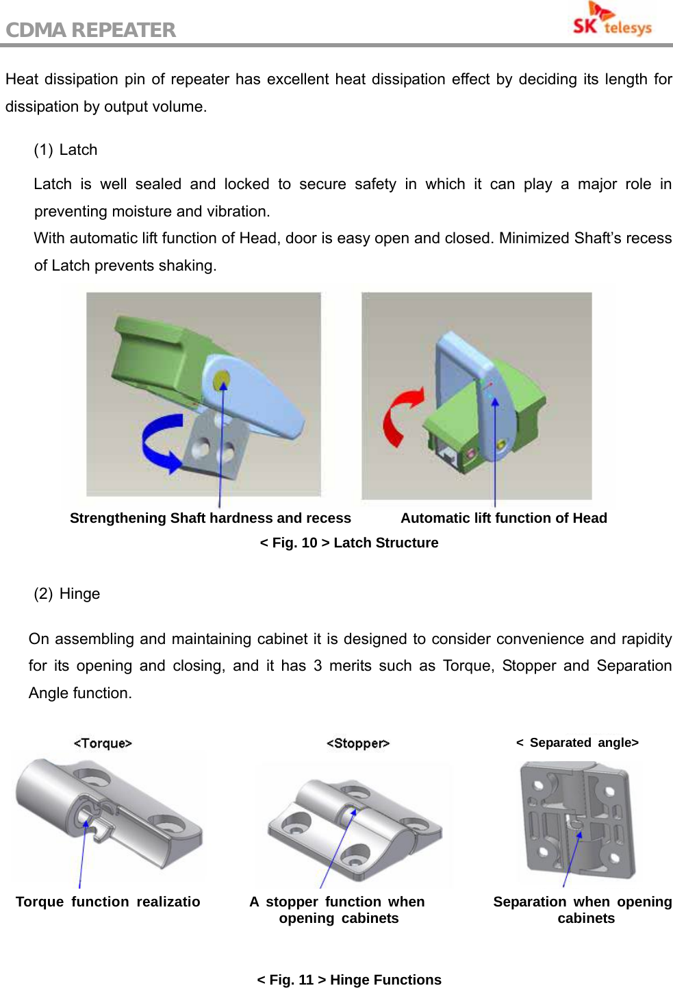 CDMA REPEATER                                           Heat dissipation pin of repeater has excellent heat dissipation effect by deciding its length for dissipation by output volume.  (1) Latch  Latch is well sealed and locked to secure safety in which it can play a major role in preventing moisture and vibration. With automatic lift function of Head, door is easy open and closed. Minimized Shaft’s recess of Latch prevents shaking.  Strengthening Shaft hardness and recess              Automatic lift function of Head &lt; Fig. 10 &gt; Latch Structure  (2) Hinge  On assembling and maintaining cabinet it is designed to consider convenience and rapidity for its opening and closing, and it has 3 merits such as Torque, Stopper and Separation Angle function.      &lt; Fig. 11 &gt; Hinge Functions &lt; Separated angle&gt; Torque function realizatio A stopper function when opening cabinets  Separation when opening cabinets 