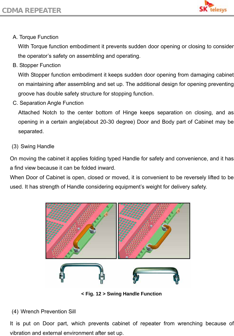 CDMA REPEATER                                            A. Torque Function With Torque function embodiment it prevents sudden door opening or closing to consider the operator’s safety on assembling and operating. B. Stopper Function With Stopper function embodiment it keeps sudden door opening from damaging cabinet on maintaining after assembling and set up. The additional design for opening preventing groove has double safety structure for stopping function. C. Separation Angle Function Attached Notch to the center bottom of Hinge keeps separation on closing, and as opening in a certain angle(about 20-30 degree) Door and Body part of Cabinet may be separated.  (3) Swing Handle  On moving the cabinet it applies folding typed Handle for safety and convenience, and it has a find view because it can be folded inward. When Door of Cabinet is open, closed or moved, it is convenient to be reversely lifted to be used. It has strength of Handle considering equipment’s weight for delivery safety.   &lt; Fig. 12 &gt; Swing Handle Function  (4)  Wrench Prevention Sill  It is put on Door part, which prevents cabinet of repeater from wrenching because of vibration and external environment after set up. 