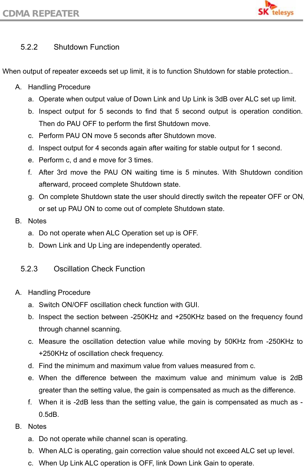 CDMA REPEATER                                            5.2.2 Shutdown Function  When output of repeater exceeds set up limit, it is to function Shutdown for stable protection..  A. Handling Procedure a.  Operate when output value of Down Link and Up Link is 3dB over ALC set up limit. b.  Inspect output for 5 seconds to find that 5 second output is operation condition. Then do PAU OFF to perform the first Shutdown move. c.  Perform PAU ON move 5 seconds after Shutdown move. d.  Inspect output for 4 seconds again after waiting for stable output for 1 second. e.  Perform c, d and e move for 3 times. f.  After 3rd move the PAU ON waiting time is 5 minutes. With Shutdown condition afterward, proceed complete Shutdown state. g.  On complete Shutdown state the user should directly switch the repeater OFF or ON, or set up PAU ON to come out of complete Shutdown state. B. Notes a.  Do not operate when ALC Operation set up is OFF. b.  Down Link and Up Ling are independently operated.  5.2.3  Oscillation Check Function  A. Handling Procedure a.  Switch ON/OFF oscillation check function with GUI. b.  Inspect the section between -250KHz and +250KHz based on the frequency found through channel scanning. c.  Measure the oscillation detection value while moving by 50KHz from -250KHz to +250KHz of oscillation check frequency. d.  Find the minimum and maximum value from values measured from c. e. When the difference between the maximum value and minimum value is 2dB greater than the setting value, the gain is compensated as much as the difference. f.  When it is -2dB less than the setting value, the gain is compensated as much as -0.5dB. B. Notes a.  Do not operate while channel scan is operating. b.  When ALC is operating, gain correction value should not exceed ALC set up level. c.  When Up Link ALC operation is OFF, link Down Link Gain to operate. 