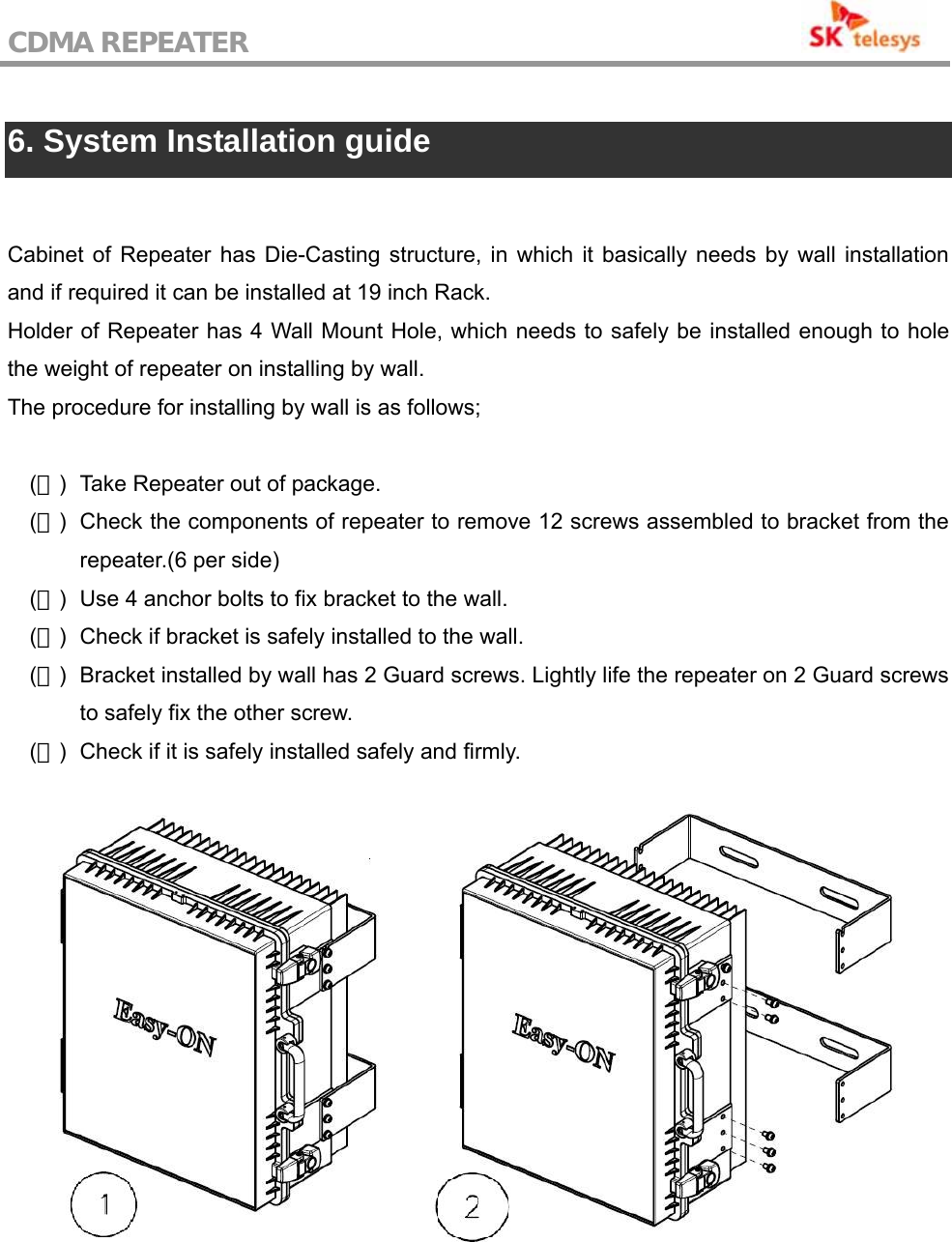 CDMA REPEATER                                            6. System Installation guide  Cabinet of Repeater has Die-Casting structure, in which it basically needs by wall installation and if required it can be installed at 19 inch Rack. Holder of Repeater has 4 Wall Mount Hole, which needs to safely be installed enough to hole the weight of repeater on installing by wall. The procedure for installing by wall is as follows;  (１)  Take Repeater out of package. (２)  Check the components of repeater to remove 12 screws assembled to bracket from the repeater.(6 per side) (３)  Use 4 anchor bolts to fix bracket to the wall. (４)  Check if bracket is safely installed to the wall. (５)  Bracket installed by wall has 2 Guard screws. Lightly life the repeater on 2 Guard screws to safely fix the other screw. (６)  Check if it is safely installed safely and firmly.   