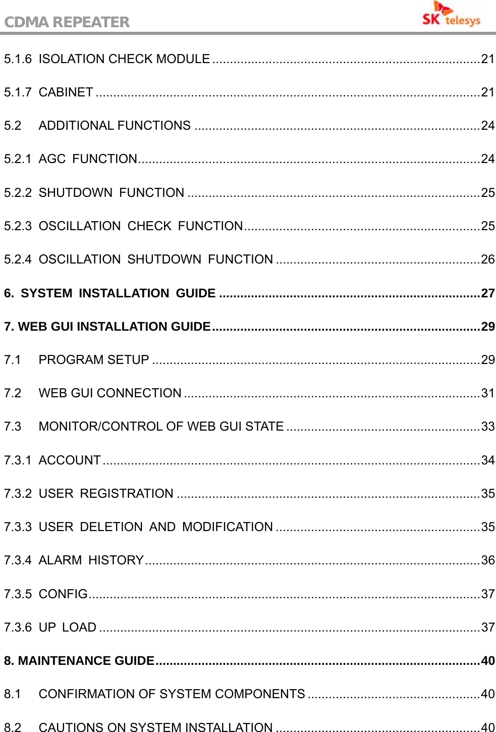 CDMA REPEATER                                           5.1.6 ISOLATION CHECK MODULE ............................................................................21 5.1.7 CABINET .............................................................................................................21 5.2 ADDITIONAL FUNCTIONS .................................................................................24 5.2.1 AGC FUNCTION.................................................................................................24 5.2.2 SHUTDOWN  FUNCTION ...................................................................................25 5.2.3 OSCILLATION CHECK FUNCTION...................................................................25 5.2.4 OSCILLATION SHUTDOWN FUNCTION ..........................................................26 6. SYSTEM INSTALLATION GUIDE ..........................................................................27 7. WEB GUI INSTALLATION GUIDE............................................................................29 7.1 PROGRAM SETUP .............................................................................................29 7.2 WEB GUI CONNECTION ....................................................................................31 7.3 MONITOR/CONTROL OF WEB GUI STATE .......................................................33 7.3.1 ACCOUNT...........................................................................................................34 7.3.2 USER REGISTRATION ......................................................................................35 7.3.3 USER DELETION AND MODIFICATION ..........................................................35 7.3.4 ALARM HISTORY...............................................................................................36 7.3.5 CONFIG...............................................................................................................37 7.3.6 UP LOAD ............................................................................................................37 8. MAINTENANCE GUIDE............................................................................................40 8.1 CONFIRMATION OF SYSTEM COMPONENTS .................................................40 8.2 CAUTIONS ON SYSTEM INSTALLATION ..........................................................40 