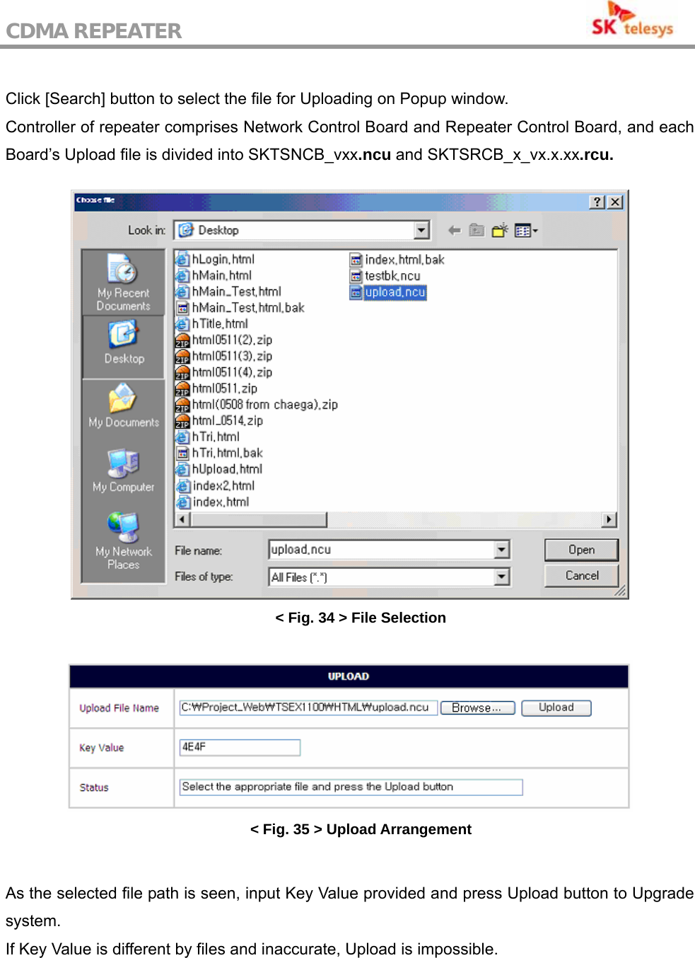 CDMA REPEATER                                            Click [Search] button to select the file for Uploading on Popup window. Controller of repeater comprises Network Control Board and Repeater Control Board, and each Board’s Upload file is divided into SKTSNCB_vxx.ncu and SKTSRCB_x_vx.x.xx.rcu.   &lt; Fig. 34 &gt; File Selection   &lt; Fig. 35 &gt; Upload Arrangement  As the selected file path is seen, input Key Value provided and press Upload button to Upgrade system. If Key Value is different by files and inaccurate, Upload is impossible.  