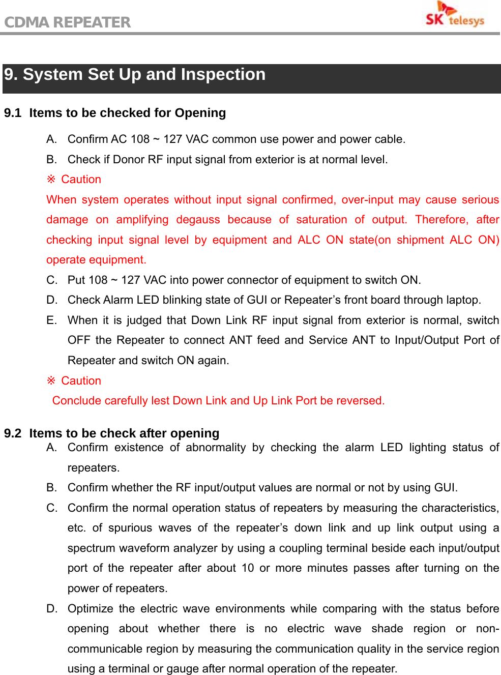 CDMA REPEATER                                            9. System Set Up and Inspection  9.1   Items to be checked for Opening  A.  Confirm AC 108 ~ 127 VAC common use power and power cable. B.  Check if Donor RF input signal from exterior is at normal level.  Caution※ When system operates without input signal confirmed, over-input may cause serious damage on amplifying degauss because of saturation of output. Therefore, after checking input signal level by equipment and ALC ON state(on shipment ALC ON) operate equipment. C.  Put 108 ~ 127 VAC into power connector of equipment to switch ON. D.  Check Alarm LED blinking state of GUI or Repeater’s front board through laptop. E.  When it is judged that Down Link RF input signal from exterior is normal, switch OFF the Repeater to connect ANT feed and Service ANT to Input/Output Port of Repeater and switch ON again.  Caution ※   Conclude carefully lest Down Link and Up Link Port be reversed.  9.2   Items to be check after opening A.  Confirm existence of abnormality by checking the alarm LED lighting status of repeaters. B.  Confirm whether the RF input/output values are normal or not by using GUI. C.  Confirm the normal operation status of repeaters by measuring the characteristics, etc. of spurious waves of the repeater’s down link and up link output using a spectrum waveform analyzer by using a coupling terminal beside each input/output port of the repeater after about 10 or more minutes passes after turning on the power of repeaters. D.  Optimize the electric wave environments while comparing with the status before opening about whether there is no electric wave shade region or non-communicable region by measuring the communication quality in the service region using a terminal or gauge after normal operation of the repeater. 