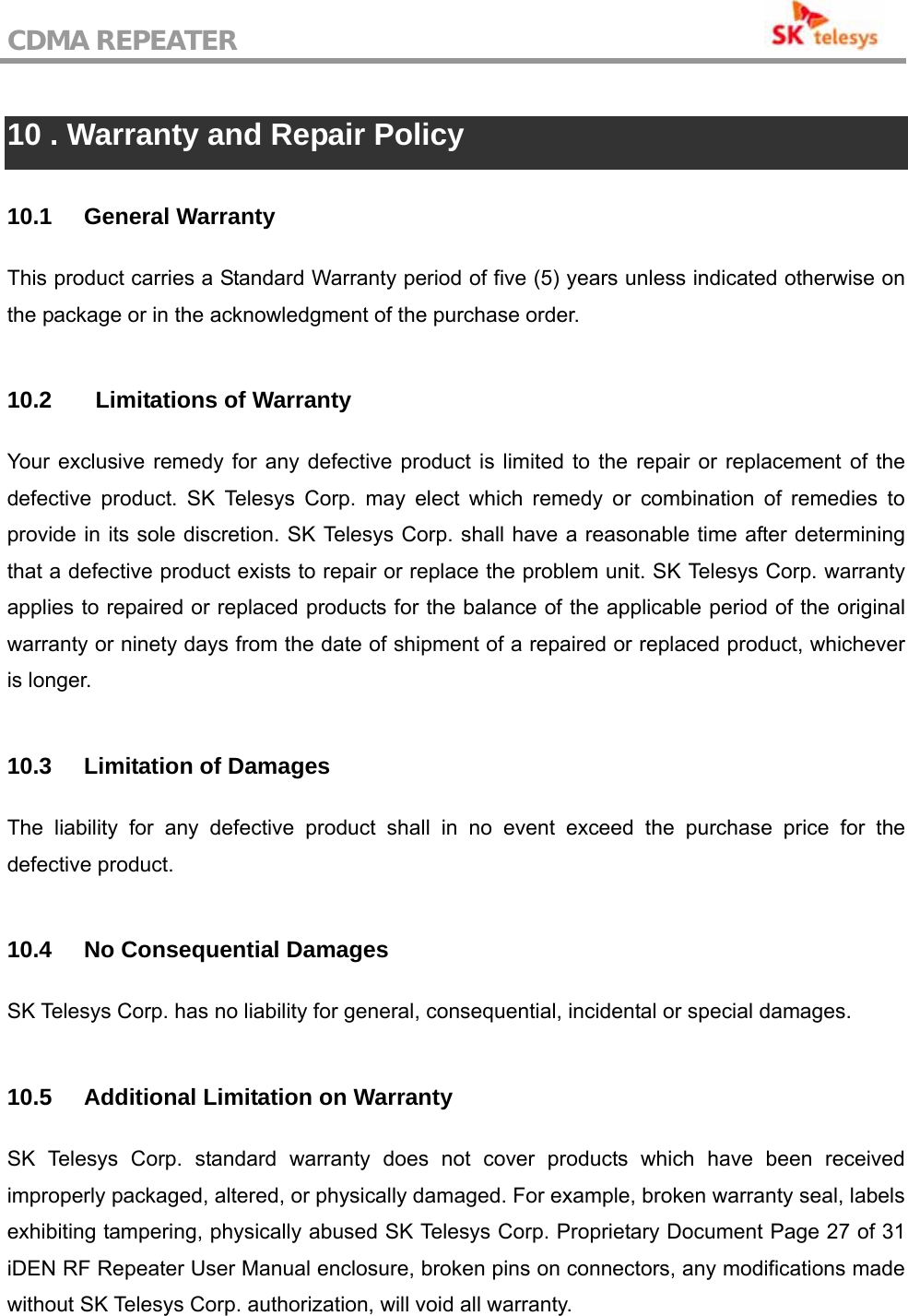 CDMA REPEATER                                            10 . Warranty and Repair Policy  10.1 General Warranty This product carries a Standard Warranty period of five (5) years unless indicated otherwise on the package or in the acknowledgment of the purchase order.    10.2    Limitations of Warranty Your exclusive remedy for any defective product is limited to the repair or replacement of the defective product. SK Telesys Corp. may elect which remedy or combination of remedies to provide in its sole discretion. SK Telesys Corp. shall have a reasonable time after determining that a defective product exists to repair or replace the problem unit. SK Telesys Corp. warranty applies to repaired or replaced products for the balance of the applicable period of the original warranty or ninety days from the date of shipment of a repaired or replaced product, whichever is longer.  10.3 Limitation of Damages The liability for any defective product shall in no event exceed the purchase price for the defective product.  10.4  No Consequential Damages SK Telesys Corp. has no liability for general, consequential, incidental or special damages.  10.5  Additional Limitation on Warranty SK Telesys Corp. standard warranty does not cover products which have been received improperly packaged, altered, or physically damaged. For example, broken warranty seal, labels exhibiting tampering, physically abused SK Telesys Corp. Proprietary Document Page 27 of 31 iDEN RF Repeater User Manual enclosure, broken pins on connectors, any modifications made without SK Telesys Corp. authorization, will void all warranty.    