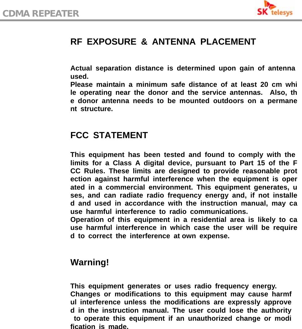 CDMA REPEATER                                                    RF EXPOSURE &amp; ANTENNA PLACEMENT Actual separation distance is determined upon gain of antenna used. Please maintain a minimum safe distance of at least 20 cm while operating near the donor and the service antennas.  Also, the donor antenna needs to be mounted outdoors on a permanent structure. FCC STATEMENT This equipment has been tested and found to comply with the limits for a Class A digital device, pursuant to Part 15 of the FCC Rules. These limits are designed to provide reasonable protection against harmful interference when the equipment is operated in a commercial environment. This equipment generates, uses, and can radiate radio frequency energy and, if not installed and used in accordance with the instruction manual, may cause harmful interference to radio communications. Operation of this equipment in a residential area is likely to cause harmful interference in which case the user will be required to correct the interference at own expense. Warning! This equipment generates or uses radio frequency energy. Changes or modifications to this equipment may cause harmful interference unless the modifications are expressly approved in the instruction manual. The user could lose the authority to operate this equipment if an unauthorized change or modification is made.  