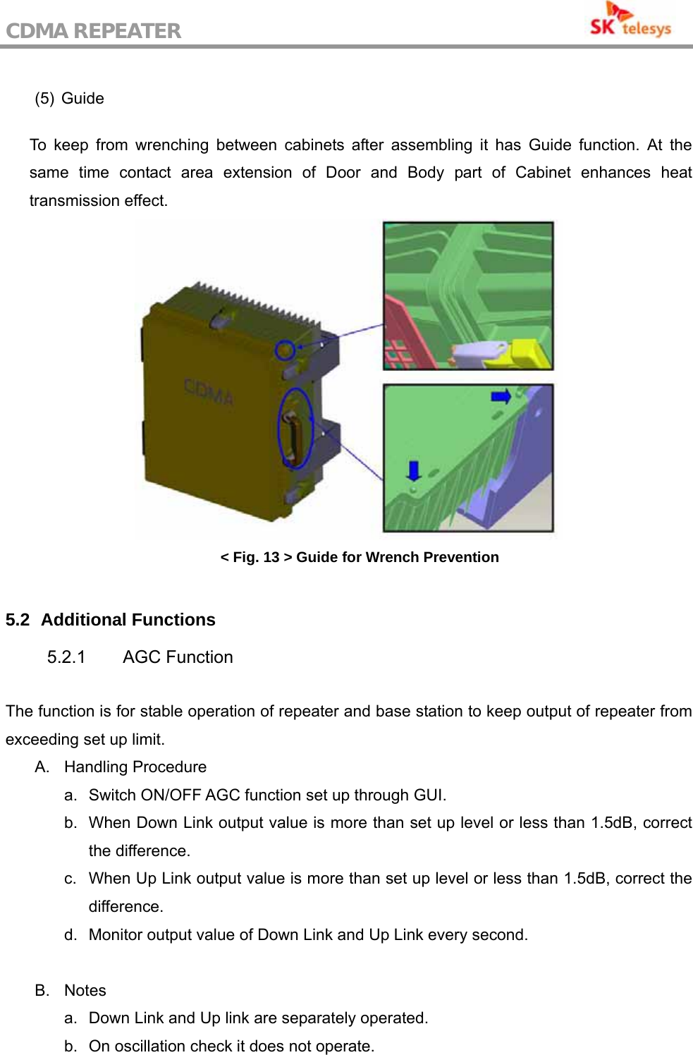 CDMA REPEATER                                            (5) Guide  To keep from wrenching between cabinets after assembling it has Guide function. At the same time contact area extension of Door and Body part of Cabinet enhances heat transmission effect.  &lt; Fig. 13 &gt; Guide for Wrench Prevention  5.2   Additional Functions 5.2.1 AGC Function  The function is for stable operation of repeater and base station to keep output of repeater from exceeding set up limit. A. Handling Procedure  a.  Switch ON/OFF AGC function set up through GUI. b.  When Down Link output value is more than set up level or less than 1.5dB, correct the difference. c.  When Up Link output value is more than set up level or less than 1.5dB, correct the difference. d.  Monitor output value of Down Link and Up Link every second.  B. Notes a.  Down Link and Up link are separately operated. b.  On oscillation check it does not operate. 