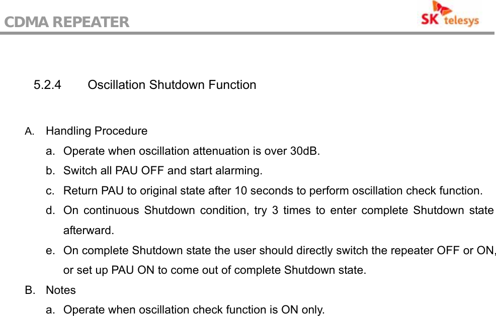 CDMA REPEATER                                            5.2.4  Oscillation Shutdown Function  A.  Handling Procedure a.  Operate when oscillation attenuation is over 30dB. b.  Switch all PAU OFF and start alarming. c.  Return PAU to original state after 10 seconds to perform oscillation check function. d.  On continuous Shutdown condition, try 3 times to enter complete Shutdown state afterward. e.  On complete Shutdown state the user should directly switch the repeater OFF or ON, or set up PAU ON to come out of complete Shutdown state. B. Notes a.  Operate when oscillation check function is ON only. 