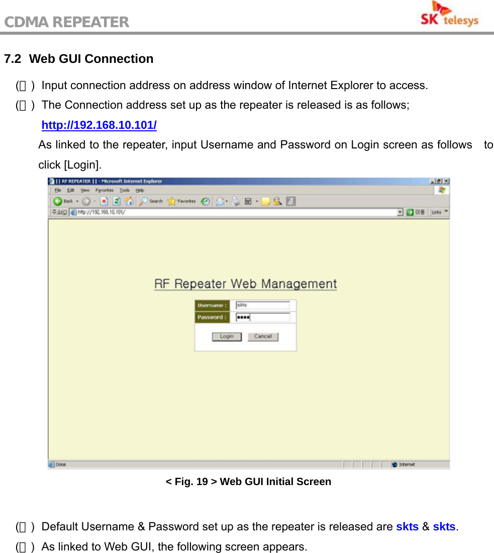 CDMA REPEATER                                           7.2   Web GUI  Connection (１)  Input connection address on address window of Internet Explorer to access. (２)  The Connection address set up as the repeater is released is as follows;  http://192.168.10.101/ As linked to the repeater, input Username and Password on Login screen as follows    to click [Login].  &lt; Fig. 19 &gt; Web GUI Initial Screen  (３)  Default Username &amp; Password set up as the repeater is released are skts &amp; skts. (４)  As linked to Web GUI, the following screen appears.  