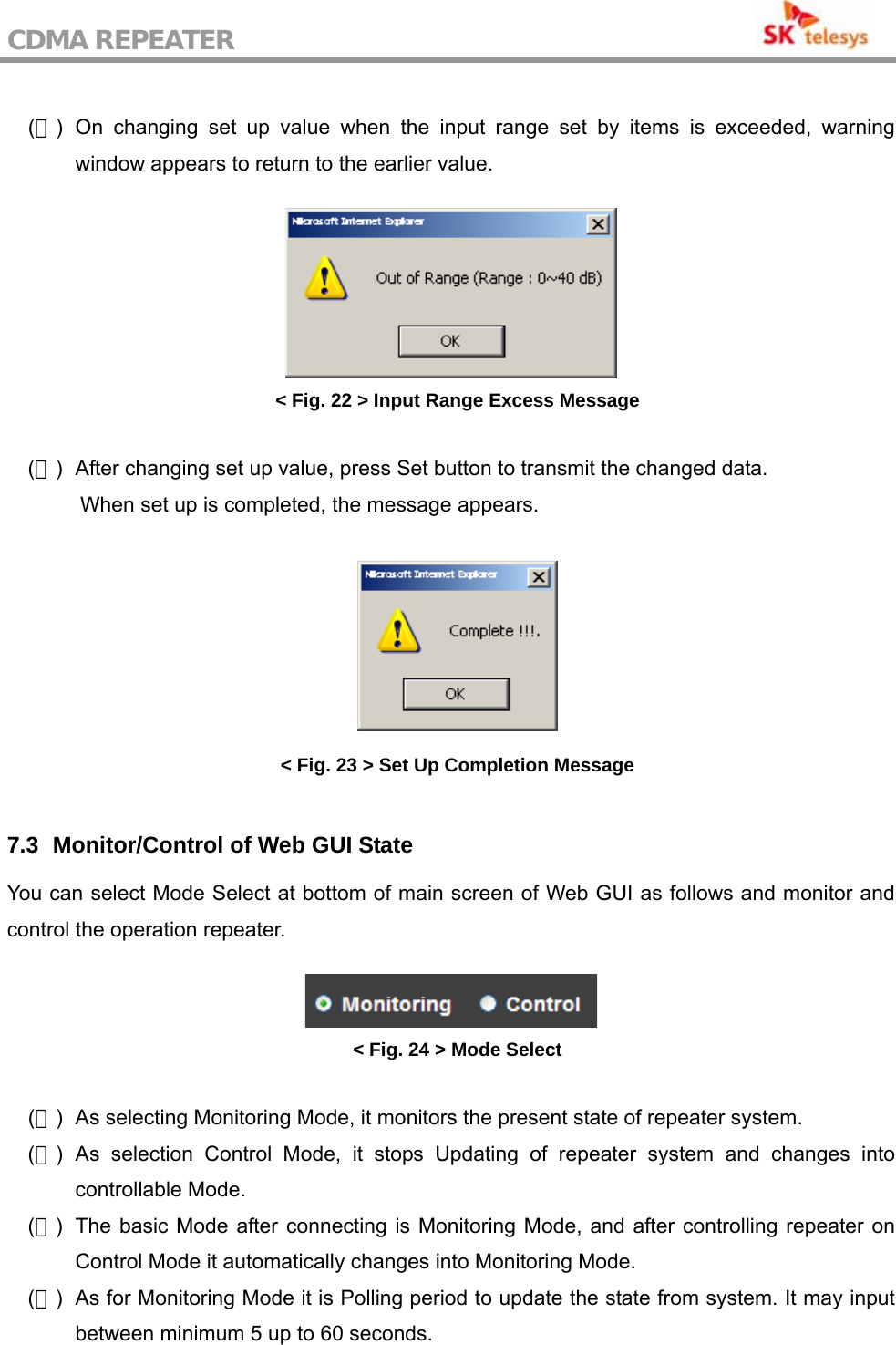 CDMA REPEATER                                            (７) On changing set up value when the input range set by items is exceeded, warning window appears to return to the earlier value.   &lt; Fig. 22 &gt; Input Range Excess Message  (８)  After changing set up value, press Set button to transmit the changed data.   When set up is completed, the message appears.   &lt; Fig. 23 &gt; Set Up Completion Message  7.3   Monitor/Control of Web GUI State You can select Mode Select at bottom of main screen of Web GUI as follows and monitor and control the operation repeater.   &lt; Fig. 24 &gt; Mode Select  (１)  As selecting Monitoring Mode, it monitors the present state of repeater system. (２) As selection Control Mode, it stops Updating of repeater system and changes into controllable Mode. (３)  The basic Mode after connecting is Monitoring Mode, and after controlling repeater on Control Mode it automatically changes into Monitoring Mode.   (４)  As for Monitoring Mode it is Polling period to update the state from system. It may input between minimum 5 up to 60 seconds.  