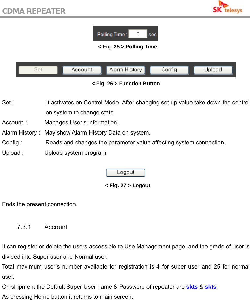 CDMA REPEATER                                            &lt; Fig. 25 &gt; Polling Time   &lt; Fig. 26 &gt; Function Button  Set :                      It activates on Control Mode. After changing set up value take down the control on system to change state. Account   :  Manages User’s information. Alarm History :   May show Alarm History Data on system. Config :                Reads and changes the parameter value affecting system connection. Upload :    Upload system program.   &lt; Fig. 27 &gt; Logout  Ends the present connection.   7.3.1 Account   It can register or delete the users accessible to Use Management page, and the grade of user is divided into Super user and Normal user. Total maximum user’s number available for registration is 4 for super user and 25 for normal user. On shipment the Default Super User name &amp; Password of repeater are skts &amp; skts.  As pressing Home button it returns to main screen.  