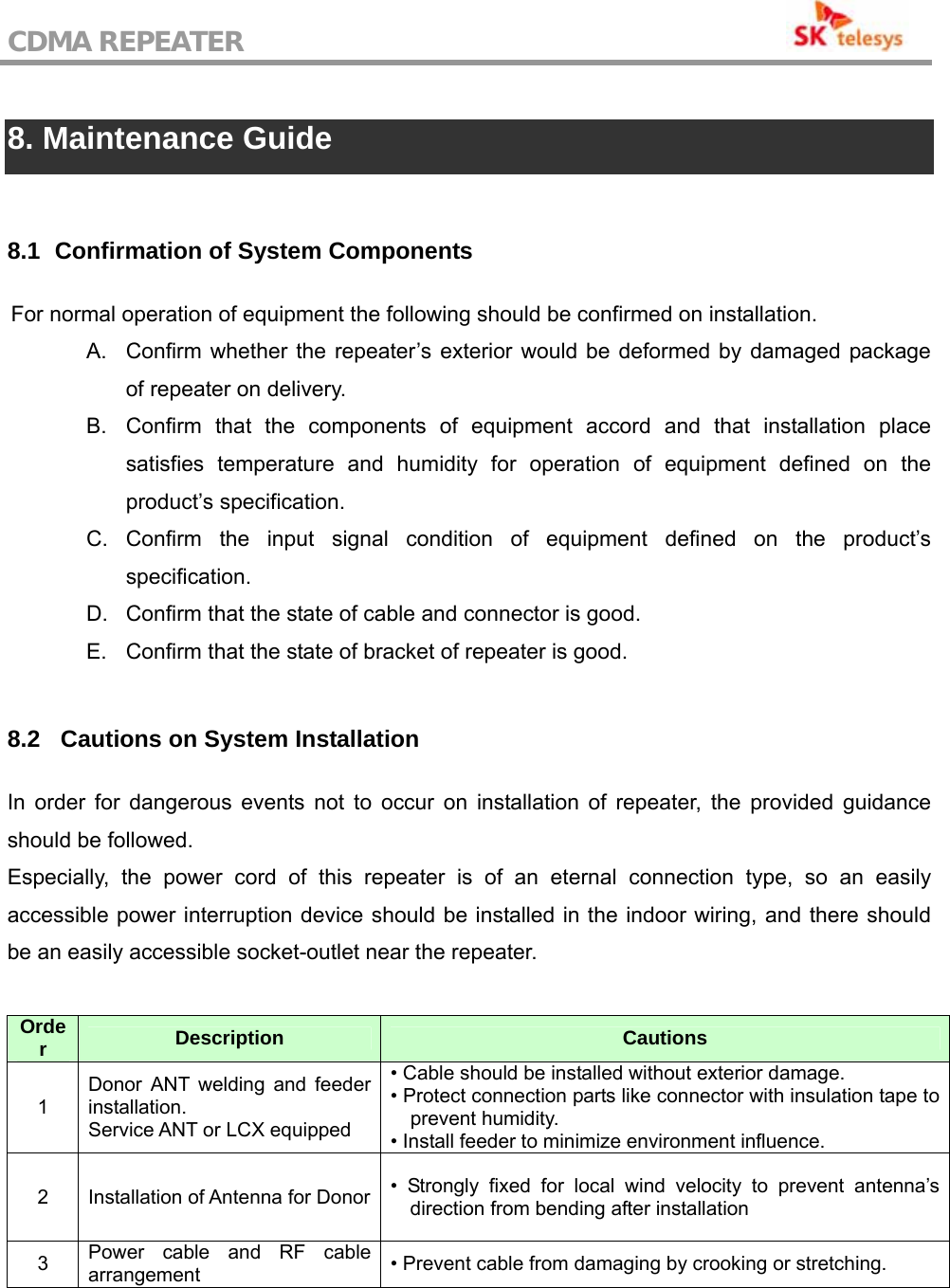 CDMA REPEATER                                            8. Maintenance Guide  8.1   Confirmation of System Components For normal operation of equipment the following should be confirmed on installation. A.  Confirm whether the repeater’s exterior would be deformed by damaged package of repeater on delivery. B.  Confirm that the components of equipment accord and that installation place satisfies temperature and humidity for operation of equipment defined on the product’s specification. C. Confirm the input signal condition of equipment defined on the product’s specification. D.  Confirm that the state of cable and connector is good. E.  Confirm that the state of bracket of repeater is good.  8.2  Cautions on System Installation In order for dangerous events not to occur on installation of repeater, the provided guidance should be followed. Especially, the power cord of this repeater is of an eternal connection type, so an easily accessible power interruption device should be installed in the indoor wiring, and there should be an easily accessible socket-outlet near the repeater.  Order  Description  Cautions 1 Donor ANT welding and feeder installation.  Service ANT or LCX equipped • Cable should be installed without exterior damage. • Protect connection parts like connector with insulation tape to prevent humidity. • Install feeder to minimize environment influence. 2  Installation of Antenna for Donor • Strongly fixed for local wind velocity to prevent antenna’s direction from bending after installation 3  Power cable and RF cable arrangement  • Prevent cable from damaging by crooking or stretching.  