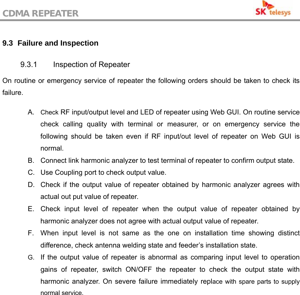 CDMA REPEATER                                            9.3   Failure and Inspection  9.3.1  Inspection of Repeater On routine or emergency service of repeater the following orders should be taken to check its failure.  A.  Check RF input/output level and LED of repeater using Web GUI. On routine service check calling quality with terminal or measurer, or on emergency service the following should be taken even if RF input/out level of repeater on Web GUI is normal. B.  Connect link harmonic analyzer to test terminal of repeater to confirm output state. C.  Use Coupling port to check output value. D.  Check if the output value of repeater obtained by harmonic analyzer agrees with actual out put value of repeater. E.  Check input level of repeater when the output value of repeater obtained by harmonic analyzer does not agree with actual output value of repeater. F.  When input level is not same as the one on installation time showing distinct difference, check antenna welding state and feeder’s installation state. G.  If the output value of repeater is abnormal as comparing input level to operation gains of repeater, switch ON/OFF the repeater to check the output state with harmonic analyzer. On severe failure immediately replace with spare parts to supply normal service. 