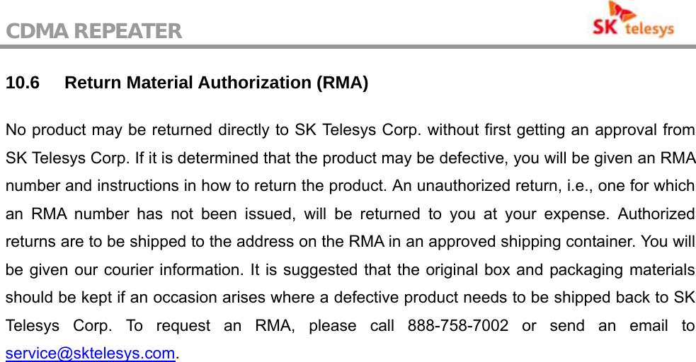 CDMA REPEATER                                           10.6 Return Material Authorization (RMA) No product may be returned directly to SK Telesys Corp. without first getting an approval from SK Telesys Corp. If it is determined that the product may be defective, you will be given an RMA number and instructions in how to return the product. An unauthorized return, i.e., one for which an RMA number has not been issued, will be returned to you at your expense. Authorized returns are to be shipped to the address on the RMA in an approved shipping container. You will be given our courier information. It is suggested that the original box and packaging materials should be kept if an occasion arises where a defective product needs to be shipped back to SK Telesys Corp. To request an RMA, please call 888-758-7002 or send an email to service@sktelesys.com.   