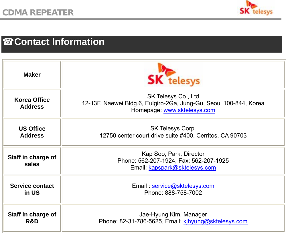 CDMA REPEATER                                            ☎ Contact Information  Maker  Korea Office Address SK Telesys Co., Ltd 12-13F, Naewei Bldg.6, Eulgiro-2Ga, Jung-Gu, Seoul 100-844, Korea Homepage: www.sktelesys.com US Office Address  SK Telesys Corp. 12750 center court drive suite #400, Cerritos, CA 90703 Staff in charge of sales Kap Soo, Park, Director Phone: 562-207-1924, Fax: 562-207-1925 Email: kapspark@sktelesys.com Service contact in US  Email : service@sktelesys.com Phone: 888-758-7002 Staff in charge of R&amp;D  Jae-Hyung Kim, Manager Phone: 82-31-786-5625, Email: kjhyung@sktelesys.com     