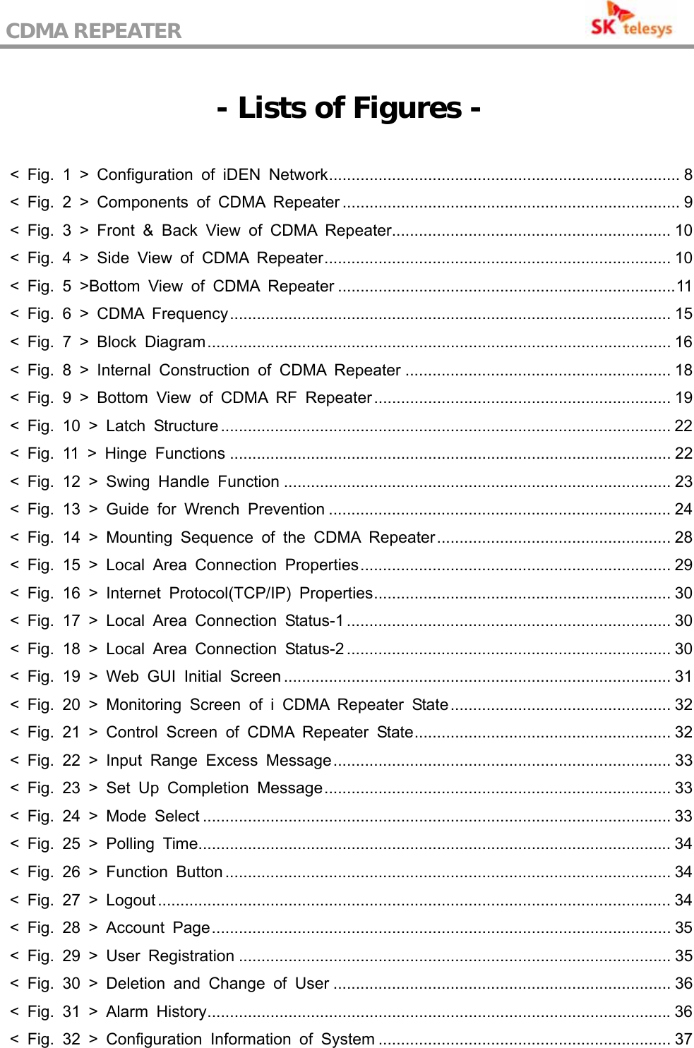 CDMA REPEATER                                            - Lists of Figures -  &lt; Fig. 1 &gt; Configuration of iDEN Network.............................................................................. 8 &lt; Fig. 2 &gt; Components of CDMA Repeater ........................................................................... 9 &lt; Fig. 3 &gt; Front &amp; Back View of CDMA Repeater.............................................................. 10 &lt; Fig. 4 &gt; Side View of CDMA Repeater............................................................................. 10 &lt; Fig. 5 &gt;Bottom View of CDMA Repeater ...........................................................................11 &lt; Fig. 6 &gt; CDMA Frequency.................................................................................................. 15 &lt; Fig. 7 &gt; Block Diagram....................................................................................................... 16 &lt; Fig. 8 &gt; Internal Construction of CDMA Repeater ........................................................... 18 &lt; Fig. 9 &gt; Bottom View of CDMA RF Repeater.................................................................. 19 &lt; Fig. 10 &gt; Latch Structure .................................................................................................... 22 &lt; Fig. 11 &gt; Hinge Functions .................................................................................................. 22 &lt; Fig. 12 &gt; Swing Handle Function ...................................................................................... 23 &lt; Fig. 13 &gt; Guide for Wrench Prevention ............................................................................ 24 &lt; Fig. 14 &gt; Mounting Sequence of the CDMA Repeater.................................................... 28 &lt; Fig. 15 &gt; Local Area Connection Properties..................................................................... 29 &lt; Fig. 16 &gt; Internet Protocol(TCP/IP) Properties.................................................................. 30 &lt; Fig. 17 &gt; Local Area Connection Status-1 ........................................................................ 30 &lt; Fig. 18 &gt; Local Area Connection Status-2 ........................................................................ 30 &lt; Fig. 19 &gt; Web GUI Initial Screen ...................................................................................... 31 &lt; Fig. 20 &gt; Monitoring Screen of i CDMA Repeater State................................................. 32 &lt; Fig. 21 &gt; Control Screen of CDMA Repeater State......................................................... 32 &lt; Fig. 22 &gt; Input Range Excess Message........................................................................... 33 &lt; Fig. 23 &gt; Set Up Completion Message............................................................................. 33 &lt; Fig. 24 &gt; Mode Select ........................................................................................................ 33 &lt; Fig. 25 &gt; Polling Time......................................................................................................... 34 &lt; Fig. 26 &gt; Function Button ................................................................................................... 34 &lt; Fig. 27 &gt; Logout .................................................................................................................. 34 &lt; Fig. 28 &gt; Account Page...................................................................................................... 35 &lt; Fig. 29 &gt; User Registration ................................................................................................ 35 &lt; Fig. 30 &gt; Deletion and Change of User ........................................................................... 36 &lt; Fig. 31 &gt; Alarm History.......................................................................................................36 &lt; Fig. 32 &gt; Configuration Information of System ................................................................. 37 